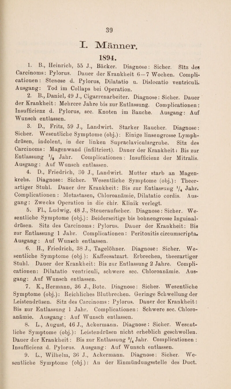 I. IMänner. 1894. 1. B., Heinrich, 55 J., Bäcker. Diagnose; Sicher. Sitz Je» Carcinoms: Pjlorus. Dauer der Krankheit 6-7 Wochen. Compli- cationen: Stenose d. Pylorus, Dilatatio u. Dislocatio ventriculi. Ausgang: Tod im Collaps bei Operation. 2. B-, Daniel, 49 J., Cigarrenarbeiter. Diagnose : Sicher. Dauer der Krankheit: Mehrere Jahre bis zur Entlassung. Complicationen : Insufficienz d. Pylorus, sec. Knoten im Bauche. Ausgang: Auf Wunsch entlassen. 3. D., Fritz, 59 J., Landwirt. Starker Raucher. Diagnose: Sicher. Wesentliche Symptome (obj.): Einige linsengrosse Lymph- drüsen, indolent, in der linken Supraclaviculargrube. Sitz des Carcinoms : Magenwand (infiltriert). Dauer der Krankheit: Bis zur Entlassung Jahr. Complicationen : Insufficienz der Mitralis. Ausgang: Auf Wunsch entlassen. 4. D., Friedrich, 30 J., Landwirt. Mutter starb an Magen¬ krebs. Diagnose: Sicher. Wesentliche Symptome (obj.): Theer- artiger Stuhl. Dauer der Krankheit: Bis zur Entlassung ^4 Jahr. Complicationen : Metastasen, Chloroanämie, Dilatatio cordis. Aus¬ gang: Zwecks Operation in die chir. Klinik verlegt. 5. FL, Ludwig, 48 J., Steueraufseber. Diagnose : Sicher. We¬ sentliche Symptome (obj.): Beiderseitige bis bohnengrosse Inguinal- drüsen. Sitz des Carcinoms: Pylorus. Dauer der Krankheit: Bis zur Entlassung 1 Jahr. Complicationen: Peritonitis circumscripta# Ausgang: Auf Wunsch entlassen. 6. H., Friedrich, 38 J., Tagelöhner, Diagnose: Sicher. We¬ sentliche Symptome (obj ): Kaffeesatzart. Erbrechen, theerartiger Stuhl. Dauer der Krankheit: Bis zur Entlassung 2 Jahre. Compli¬ cationen: Dilatatio ventriculi, schwere sec. Chloroanämie. Aus¬ gang: Auf Wunsch entlassen. 7. K., Hermann, 36 J., Bote. Diagnose; Sicher. Wesentliche Symptome (obj.): Reichliches Blutbrechen. Geringe Schwellung der Leistendrüsen. Sitz des Carcinoms: Pylorus. Dauer der Krankheit: Bis zur Entlassung 1 Jahr. Complicationen: Schwere sec. Chloro¬ anämie. Ausgang: Auf Wunsch entlassen. 8. L., August, 46 J., Ackermann. Diagnose: Sicher. Wesent¬ liche Symptome (obj.): Leistendrüsen nicht erheblich geschwollen. Dauer der Krankheit: Bis zur Entlassung Jahr. Complicationen : Insufficienz d. Pylorus. Ausgang; Auf Wunsch entlassen. 9. L., Wilhelm, 36 J., Ackermann. Diagnose: Sicher. We¬ sentliche Symptome (obj.): An der Einmündungsstelle des Duct.