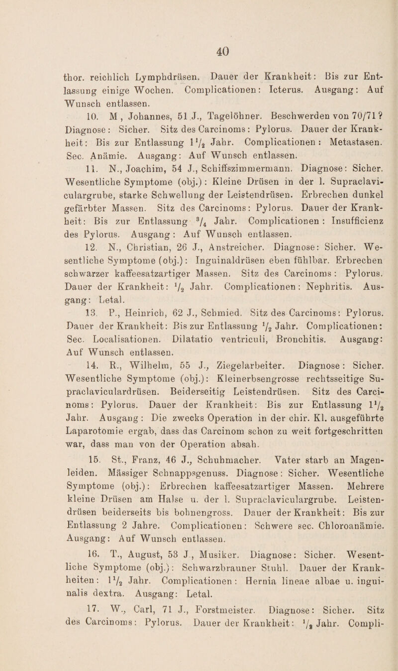 thor. reichlich Lymphdrüsen. Dauer der Krankheit: Bis zur Ent¬ lassung einige Wochen. Complicationen: Icterus. Ausgang: Auf Wunsch entlassen. 10. M, Johannes, 51 J., Tagelöhner. Beschwerden von 70/71 ? Diagnose : Sicher. Sitz des Carcinoms : Pylorus. Dauer der Krank¬ heit: Bis zur Entlassung 1V2 Jahr. Complicationen: Metastasen. Sec. Anämie. Ausgang: Auf Wunsch entlassen. 11. N., Joachim, 54 J., Schiffszimmermann. Diagnose: Sicher. Wesentliche Symptome (obj.) : Kleine Drüsen in der 1. Supraclavi- culargrube, starke Schwellung der Leistendrüsen. Erbrechen dunkel gefärbter Massen. Sitz des Carcinoms: Pylorus. Dauer der Krank¬ heit: Bis zur Entlassung Jahr. Complicationen: Insufficienz des Pylorus. Ausgang: Auf Wunsch entlassen. 12. N., Christian, 26 J., Anstreicher. Diagnose: Sicher, We¬ sentliche Symptome (obj.): Inguinaldrüsen eben fühlbar. Erbrechen schwarzer kaffeesatzartiger Massen. Sitz des Carcinoms : Pylorus. Dauer der Krankheit: V2 Jahr. Complicationen: Nephritis. Aus¬ gang: Letal. 13. P., Heinrich, 62 J., Schmied. Sitz des Carcinoms: Pylorus. Dauer der Krankheit: Bis zur Entlassung 72 Jahr. Complicationen: Sec. Localisationen. Dilatatio ventriculi, Bronchitis. Ausgang: Auf Wunsch entlassen. 14. R., Wilhelm, 55 J., Ziegelarbeiter. Diagnose: Sicher. Wesentliche Symptome (obj.): Kleinerbsengrosse rechtsseitige Su- praclaviculardrüsen. Beiderseitig Leistendrüsen. Sitz des Carci¬ noms: Pylorus. Dauer der Krankheit: Bis zur Entlassung I72 Jahr. Ausgang : Die zwecks Operation in der chir. Kl. ausgeführte Laparotomie ergab, dass das Carcinom schon zu weit fortgeschritten war, dass man von der Operation absah. 15. St,, Franz, 46 J., Schuhmacher. Vater starb an Magen¬ leiden. Mässiger Schnappsgenuss. Diagnose: Sicher. Wesentliche Symptome (obj.): Erbrechen kaffeesatzartiger Massen. Mehrere kleine Drüsen am Halse u. der 1. Supraclaviculargrube. Leisten¬ drüsen beiderseits bis bohnengross, Dauer der Krankheit: Bis zur Entlassung 2 Jahre. Complicationen: Schwere sec. Chloroanämie. Ausgang: Auf Wunsch entlassen. 16. T., August, 53 J., Musiker, Diagnose: Sicher. Wesent¬ liche Symptome (obj.): Schwarzbrauner Stuhl. Dauer der Krank¬ heiten: 172 Jahr, Complicationen: Hernia lineae albae u. ingui- nalis dextra. Ausgang: Letal. 17. W., Carl, 71 J., Forstmeister. Diagnose: Sicher. Sitz des Carcinoms: Pylorus. Dauer der Krankheit: 78 Compli-