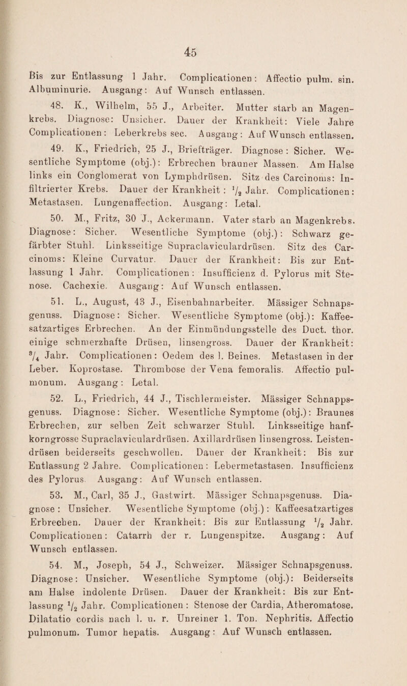 Bis zur Entlassung 1 Jahr. Complicationen; ÄfFectio pulm. sin. Albuminurie. Ausgang; Auf Wunsch entlassen. 48. Iv., Wilhelm, 55 J., Arbeiter. Mutter starb an Magen¬ krebs. Diagnose: Unsicher. Dauer der Krankheit: Viele Jahre Complicationen; Leberkrebs sec. A asgang : Auf Wunsch entlassen. 49. K., Friedrich, 25 J., Briefträger. Diagnose: Sicher. We¬ sentliche Symptome (obj.): Erbrechen brauner Massen. Am Halse links ein Conglomerat von Lymphdrüsen. Sitz des Carcinoms; In¬ filtrierter Krebs. Dauer der Krankheit : V2 Jahr. Complicationen: Metastasen. Lungenaffection. Ausgang; Letal. 50. M., Fritz, 30 J., Ackermann. Vater starb an Magenkrebs. Diagnose: Sicher, Wesentliche Symptome (obj.): Schwarz ge¬ färbter Stuhl. Linksseitige Supraclaviculardrüsen. Sitz des Car¬ cinoms: Kleine Curvatur. Dauer der Krankheit: Bis zur Ent¬ lassung 1 Jahr. Complicationen: Insufficienz d. Pylorus mit Ste¬ nose. Cachexie. Ausgang; Auf Wunsch entlassen. 51. L,, August, 43 J., Eisenbahnarbeiter. Mässiger Schnaps¬ genuss. Diagnose: Sicher. Wesentliche Symptome (obj.): Kaffee¬ satzartiges Erbrechen. Au der Einmündungsstelle des Duct. thor. einige schmerzhafte Drüseu, linsengross. Dauer der Krankheit: ®/4 Jahr. Complicationen : Oedem des 1. Beines. Metastasen in der Leber. Koprostase. Thrombose der Vena femoralis. Affectio pul¬ monum. Ausgang : Letal, 52. L,, Friedrich, 44 J., Tischlermeister. Mässiger Schnapps- genuss. Diagnose: Sicher. Wesentliche Symptome (obj.); Braunes Erbrechen, zur selben Zeit schwarzer Stuhl, Linksseitige hanf¬ korngrosse Supraclaviculardrüsen. Axillardrüsen liusengross. Leisten¬ drüsen beiderseits geschwollen. Dauer der Krankheit: Bis zur Entlassung 2 Jahre. Complicationen: Lebermetastasen, Insufficienz des Pylorus. Ausgang: Auf Wunsch entlassen. 53. M., Carl, 35 J., Gastwirt. Mässiger Schnapsgenuss. Dia¬ gnose : Unsicher. Wesentliche Symptome (obj.): Kaffeesatzartiges Erbrechen. Dauer der Krankheit; Bis zur Entlassung 72 Jahr. Complicationen: Catarrh der r, Lungenspitze. Ausgang: Auf Wunsch entlassen. 54. M., Joseph, 54 J., Schweizer. Mässiger Schnapsgenuss. Diagnose: Unsicher. Wesentliche Symptome (obj.): Beiderseits am Halse indolente Drüsen. Dauer der Krankheit: Bis zur Ent¬ lassung 72 Jahr. Complicationen : Stenose der Cardia, Atheromatose. Dilatatio cordis nach 1. u. r. Unreiner 1. Ton. Nephritis. Affectio pulmonum. Tumor hepatis. Ausgang: Auf Wunsch entlassen.