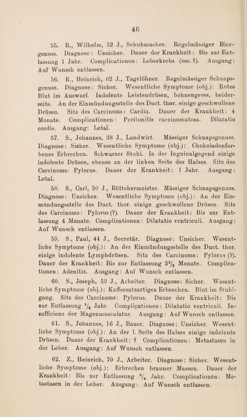 55. R., Wilhelm, 52 J., Schuhmacher. Regelmässiger Bier¬ genuss. Diagnose : Unsicher. Dauer der Krankheit: Bis zur Ent¬ lassung 1 Jahr. Complicationen: Leberkrebs (sec. V). Ausgang: Auf Wunsch entlassen. 56. R., Heinrich, 62 J., Tagelöhner. Regelmässiger Schnaps¬ genuss. Diagnose: Sicher. Wesentliche Symptome (obj.); Rotes Blut im Auswurf. Indolente Leistendrüsen, bohnengross, beider¬ seits. An der Einmündungsstelle des Duct. thor. einige geschwollene Drüsen. Sitz des Carcinoms: Cardia. Dauer der Krankheit: 4 Monate. Complicationen; Peritonitis carcinomatosa. Dilatatio cordis. Ausgang; Letal. 57. S., Johannes, 38 J., Landwirt. Massiger Schnapsgenuss. Diagnose: Sicher. Wesentliche Symptome (obj.): Chokoladenfar- benes Erbrechen. Schwarzer Stuhl. In der Inguinalgegend einige indolente Drüsen, ebenso an der linken Seite des Halses. Sitz des Carcinoms: Pylorus. Dauer der Krankheit: 1 Jahr. Ausgang: Letal. 58. S., Carl, 50 J., Böttchermeister. Mässiger Schnapsgenuss. Diagnose: Unsicher. Wesentliche Symptome (obj.); An der Ein¬ mündungsstelle des Duct. thor. einige geschwollene Drüsen. Sitz des Carcinoms; Pylorus (?). Dauer der Krankheit: Bis zur Ent¬ lassung 4 Monate. Complicationen: Dilatatio ventriculi. Ausgang: Auf Wunsch entlassen. 59. S., Paul, 44 J., Secretär. Diagnose; Unsicher. Wesent¬ liche Symptome (obj.): An der Einmündungsstelle des Duct. thor. einige indolente Lymphdrüsen. Sitz des Carcinoms: Pylorus (?). Dauer der Krankheit: Bis zur Entlassung 3^2 Monate. Complica¬ tionen: Adenitis. Ausgang; Auf Wunsch entlassen. 60. S., Joseph, 53 J., Arbeiter. Diagnose: Sicher. Wesent¬ liche Symptome (obj.): Kaffeesatzartiges Erbrechen. Blut im Stuhl¬ gang. Sitz des Carcinoms: Pylorus. Dauer der Krankheit: Bis zur Entlassung ^2 Jahr. Complicationen: Dilatatio ventriculi. In- sufficienz der Magenmusculatur. Ausgang: Auf Wunsch entlassen. 61. S., Johannes, 16 J., Bauer. Diagnose: Unsicher. Wesent¬ liche Symptome (obj.): An der 1. Seite des Halses einige indolente Drüsen. Dauer der Krankheit: ? Complicationen: Metastasen in der Leber. Ausgang: Auf Wunsch entlassen. 62. Z., Heinrich, 70 J., Arbeiter. Diagnose: Sicher. Wesent¬ liche Symptome (obj.): Erbrechen brauner Massen. Dauer der Krankheit: Bis zur Entlassung Jahr. Complicationen: Me¬ tastasen in der Leber. Ausgang; Auf Wunsch entlassen.