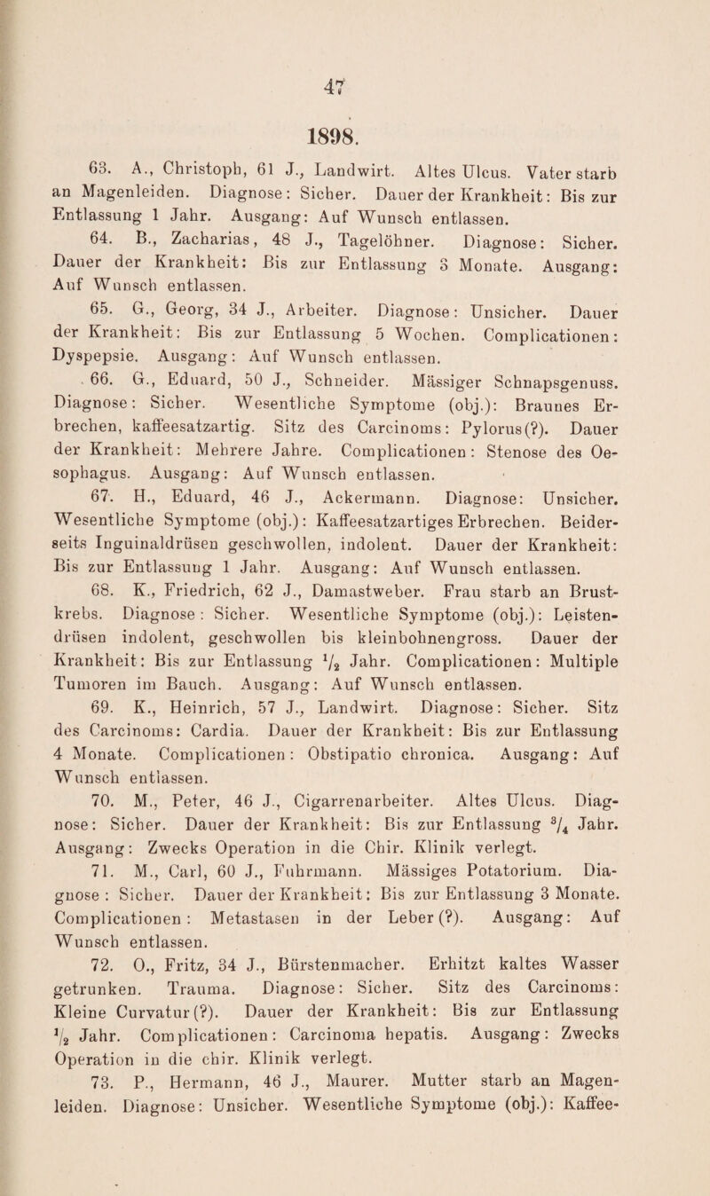 1898. 63. A., Christoph, 61 J., Landwirt. Altes Ulcus. Vater starb an Magenleiden. Diagnose; Sicher. Dauer der Krankheit: Bis zur Entlassung 1 Jahr. Ausgang: Auf Wunsch entlassen. 64. B., Zacharias, 48 J., Tagelöhner. Diagnose: Sicher. Dauer der Krankheit: Bis zur Entlassung 3 Monate. Ausgang: Auf Wunsch entlassen. 65. G., Georg, 34 J., Arbeiter. Diagnose: Unsicher. Dauer der Krankheit: Bis zur Entlassung 5 Wochen. Complicationen: Dyspepsie. Ausgang; Auf Wunsch entlassen. 66. G., Eduard, 50 J., Schneider. Massiger Schnapsgenuss. Diagnose: Sicher. Wesentliche Symptome (obj.): Braunes Er¬ brechen, kaffeesatzartig. Sitz des Carcinoms: Pylorus(?). Dauer der Krankheit: Mehrere Jahre. Complicationen: Stenose des Oe¬ sophagus. Ausgang: Auf Wunsch entlassen. 67. H., Eduard, 46 J., Ackermann. Diagnose: Unsicher. Wesentliche Symptome (obj.): Kaffeesatzartiges Erbrechen. Beider¬ seits Inguinaldrüsen geschwollen, indolent. Dauer der Krankheit: Bis zur Entlassung 1 Jahr. Ausgang: Auf Wunsch entlassen. 68. K., Friedrich, 62 J., Damastweber. Frau starb an Brust¬ krebs. Diagnose: Sicher. Wesentliche Symptome (obj.): Leisten¬ drüsen indolent, geschwollen bis kleinbohnengross. Dauer der Krankheit; Bis zur Entlassung Va Jahr. Complicationen: Multiple Tumoren im Bauch. Ausgang: Auf Wunsch entlassen. 69. K., Heinrich, 57 J., Landwirt. Diagnose: Sicher. Sitz des Carcinoms; Cardia. Dauer der Krankheit: Bis zur Entlassung 4 Monate. Complicationen: Obstipatio chronica. Ausgang: Auf Wunsch entlassen. 70. M., Peter, 46 J., Cigarrenarbeiter. Altes Ulcus. Diag¬ nose; Sicher. Dauer der Krankheit; Bis zur Entlassung Jahr. Ausgang: Zwecks Operation in die Chir. Klinik verlegt. 71. M., Carl, 60 J., Fuhrmann. Mässiges Potatorium. Dia¬ gnose : Sicher. Dauer der Krankheit: Bis zur Entlassung 3 Monate. Complicationen: Metastasen in der Leber (?). Ausgang: Auf Wunsch entlassen. 72. 0., Fritz, 34 J., Bürstenmacher. Erhitzt kaltes Wasser getrunken. Trauma. Diagnose: Sicher. Sitz des Carcinoms: Kleine Curvatur(?). Dauer der Krankheit: Bis zur Entlassung ^/2 Jahr. Complicationen; Carcinoma hepatis. Ausgang; Zwecks Operation in die chir. Klinik verlegt. 73. P., Hermann, 46 J., Maurer. Mutter starb an Magen¬ leiden. Diagnose: Unsicher. Wesentliche Symptome (obj.): Kaffee-