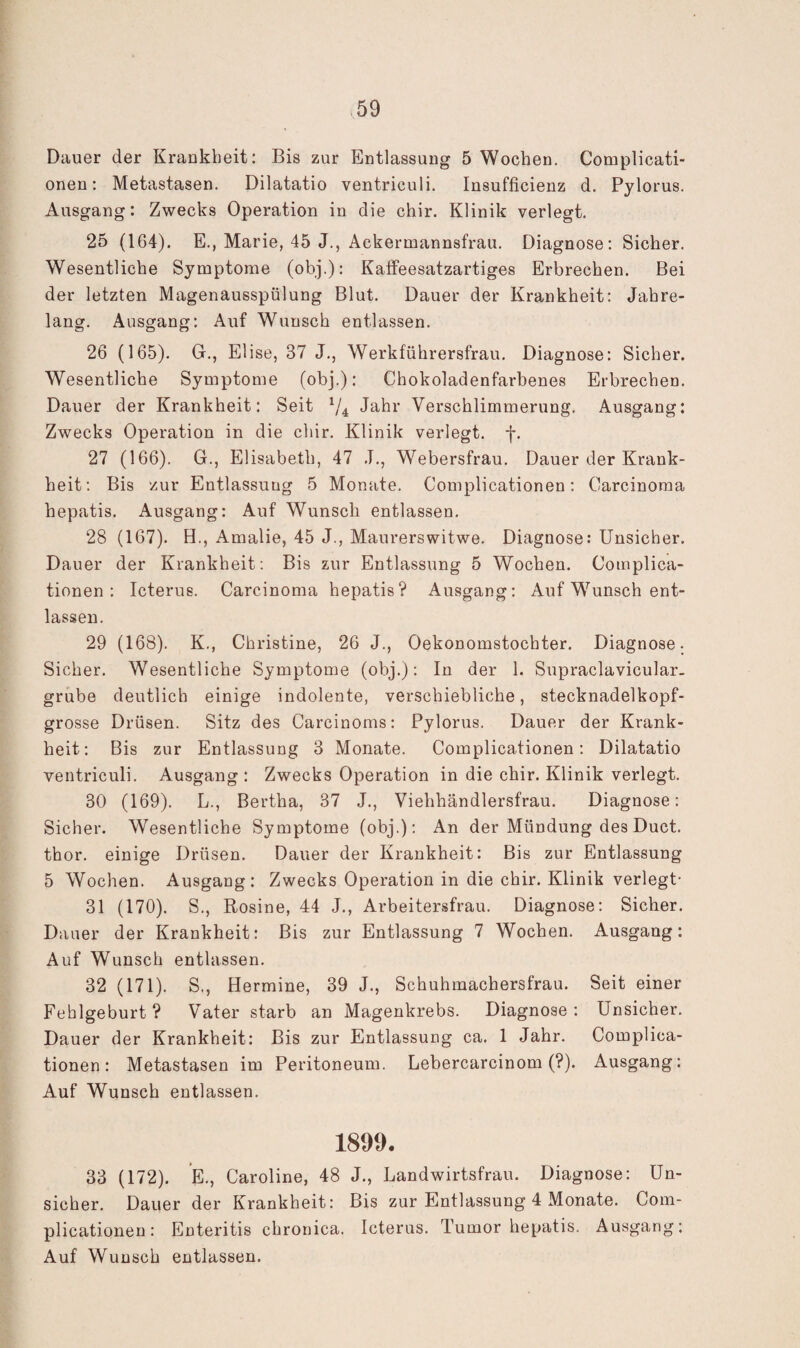 Dauer der Krankheit: Bis zur Entlassung 5 Wochen. Complicati- onen: Metastasen. Dilatatio ventriculi. Insufficienz d. Pylorus. Ausgang: Zwecks Operation in die chir. Klinik verlegt. 25 (164). E., Marie, 45 J., Ackermannsfrau. Diagnose: Sicher. Wesentliche Symptome (obj.): KafFeesatzartiges Erbrechen. Bei der letzten Magenausspülung Blut. Dauer der Krankheit: Jahre¬ lang. Ausgang: Auf Wunsch entlassen. 26 (165). Gr., Elise, 37 J., Werkführersfrau. Diagnose: Sicher. Wesentliche Symptome (obj.): Chokoladenfarbenes Erbrechen. Dauer der Krankheit: Seit V4 Jahr Verschlimmerung. Ausgang: Zwecks Operation in die chir. Klinik verlegt, f. 27 (166). G., Elisabeth, 47 .T., Webersfrau. Dauer der Krank¬ heit; Bis zur Entlassung 5 Monate. Complicationen: Carcinoma hepatis. Ausgang: Auf Wunsch entlassen. 28 (167). H., Amalie, 45 J., Maurerswitwe. Diagnose: Unsicher. Dauer der Krankheit; Bis zur Entlassung 5 Wochen. Complica¬ tionen: Icterus. Carcinoma hepatis? Ausgang; Auf Wunsch ent¬ lassen. 29 (168). K., Christine, 26 J., Oekonomstochter. Diagnose. Sicher. Wesentliche Symptome (obj.): In der 1. Supraclavicular- grube deutlich einige indolente, verschiebliche, stecknadelkopf¬ grosse Drüsen. Sitz des Carcinoms: Pylorus. Dauer der Krank¬ heit; Bis zur Entlassung 3 Monate. Complicationen: Dilatatio ventriculi. Ausgang : Zwecks Operation in die chir. Klinik verlegt. 30 (169). L., Bertha, 37 J., Viehhändlersfrau. Diagnose: Sicher. Wesentliche Symptome (obj.); An der Mündung des Duct. thor. einige Drüsen. Dauer der Krankheit: Bis zur Entlassung 5 Wochen. Ausgang; Zwecks Operation in die chir. Klinik verlegt- 31 (170). S., Rosine, 44 J., Arbeitersfrau. Diagnose: Sicher. Dauer der Krankheit: Bis zur Entlassung 7 Wochen. Ausgang; Auf Wunsch entlassen. 32 (171). S., Hermine, 39 J., Schuhmachersfrau. Seit einer Fehlgeburt ? Vater starb an Magenkrebs. Diagnose : Unsicher. Dauer der Krankheit: Bis zur Entlassung ca. 1 Jahr. Complica¬ tionen: Metastasen im Peritoneum. Lebercarcinom (?). Ausgang: Auf Wunsch entlassen. 1890. 33 (172). *E., Caroline, 48 J., Landwirtsfrau. Diagnose: Un¬ sicher. Dauer der Krankheit: Bis zur Entlassung 4 Monate. Com¬ plicationen: Enteritis chronica. Icterus. Tumor hepatis. Ausgang: Auf Wunsch entlassen.
