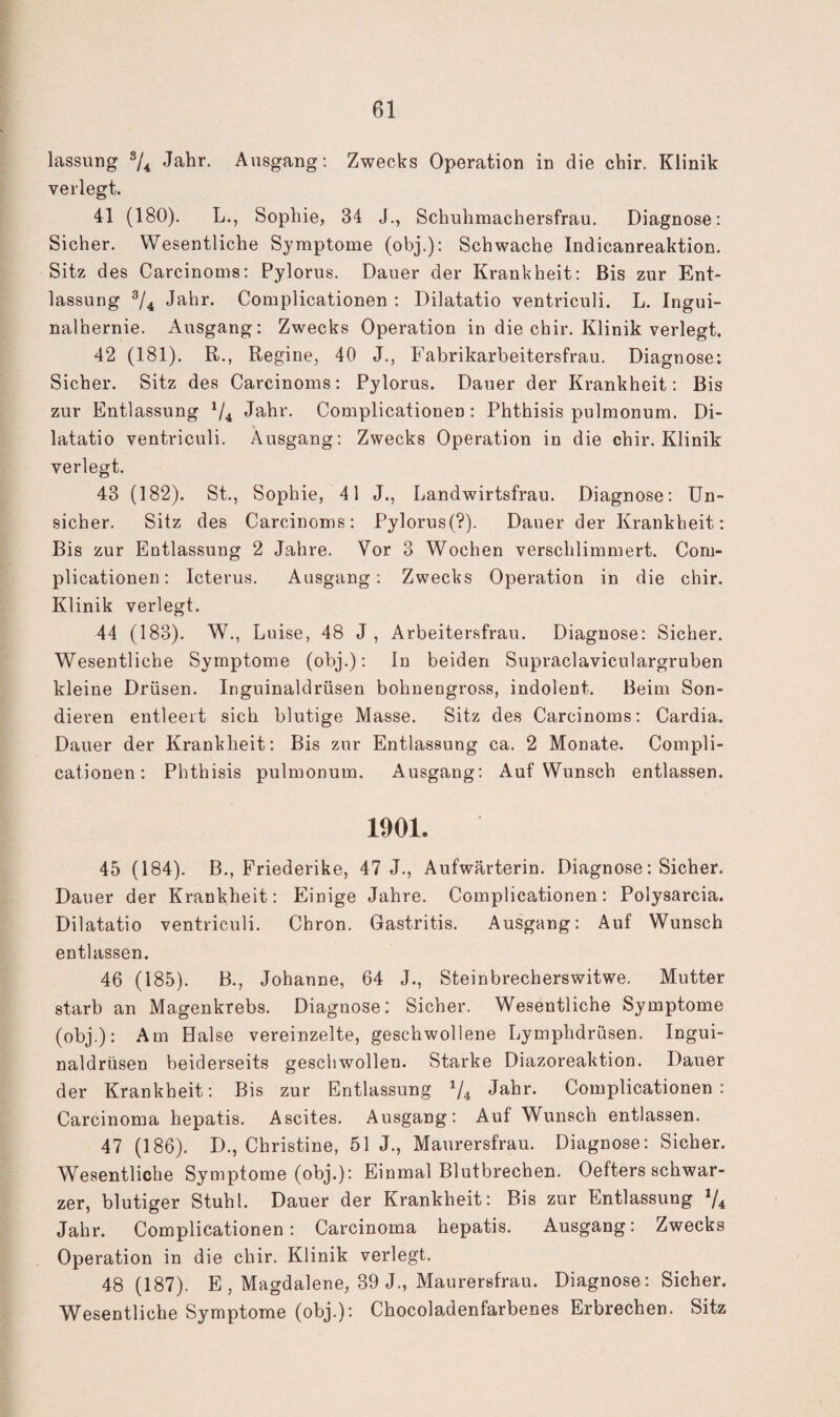 lassiing ^4 Jahr. Ansgang; Zwecks Operation in die chir. Klinik verlegt. 41 (180). L., Sophie, 34 J., Schuhmachersfrau. Diagnose; Sicher. Wesentliche Symptome (obj.); Schwache Indicanreaktion. Sitz des Carcinoms; Pylorus. Dauer der Krankheit: Bis zur Ent¬ lassung ^/4 Jahr. Complicationen ; Dilatatio ventriculi. L. Ingui¬ nalhernie. Ausgang: Zwecks Operation in die chir. Klinik verlegt. 42 (181). R., Regine, 40 J., Fabrikarbeitersfrau. Diagnose: Sicher. Sitz des Carcinoms; Pylorus. Dauer der Krankheit; Bis zur Entlassung V4 Jahr. Complicationen: Phthisis pulmonum. Di¬ latatio ventriculi. Ausgang: Zwecks Operation in die chir. Klinik verlegt. 43 (182). St., Sophie, 41 J., Landwirtsfrau. Diagnose; Un¬ sicher. Sitz des Carcinoms: Pylorus(?). Dauer der Krankheit; Bis zur Entlassung 2 Jahre. Vor 3 Wochen verschlimmert. Com¬ plicationen; Icterus. Ausgang; Zwecks Operation in die chir. Klinik verlegt. 44 (183). W., Luise, 48 J, Arbeitersfrau. Diagnose: Sicher. Wesentliche Symptome (obj.); In beiden Supraclaviculargruben kleine Drüsen. Inguinaldrüsen bohuengross, indolent. Beim Son¬ dieren entleert sich blutige Masse. Sitz des Carcinoms; Cardia. Dauer der Krankheit: Bis zur Entlassung ca. 2 Monate. Compli¬ cationen; Phthisis pulmonum. Ausgang; Auf Wunsch entlassen. 1901. 45 (184). B., Friederike, 47 J., Aufwärterin. Diagnose: Sicher. Dauer der Krankheit: Einige Jahre. Complicationen; Polysarcia. Dilatatio ventriculi. Chron. Gastritis. Ausgang: Auf Wunsch entlassen. 46 (185). B., Johanne, 64 J., Steinbrecherswitwe. Mutter starb an Magenkrebs. Diagnose: Sicher. Wesentliche Symptome (obj.): Am Halse vereinzelte, geschwollene Lymphdrüsen. Ingui¬ naldrüsen beiderseits geschwollen. Starke Diazoreaktion. Dauer der Krankheit: Bis zur Entlassung V4 Jahr. Complicationen: Carcinoma hepatis. Ascites. Ausgang: Auf Wunsch entlassen. 47 (186). D., Christine, 51 J., Maurersfrau. Diagnose: Sicher. Wesentliche Symptome (obj.): Einmal Blutbrechen. Oefters schwar¬ zer, blutiger Stuhl. Dauer der Krankheit: Bis zur Entlassung V4 Jahr. Complicationen; Carcinoma hepatis. Ausgang: Zwecks Operation in die chir. Klinik verlegt. 48 (187). E , Magdalene, 39 J., Maurersfrau. Diagnose: Sicher. Wesentliche Symptome (obj.): Chocoladenfarbenes Erbrechen. Sitz