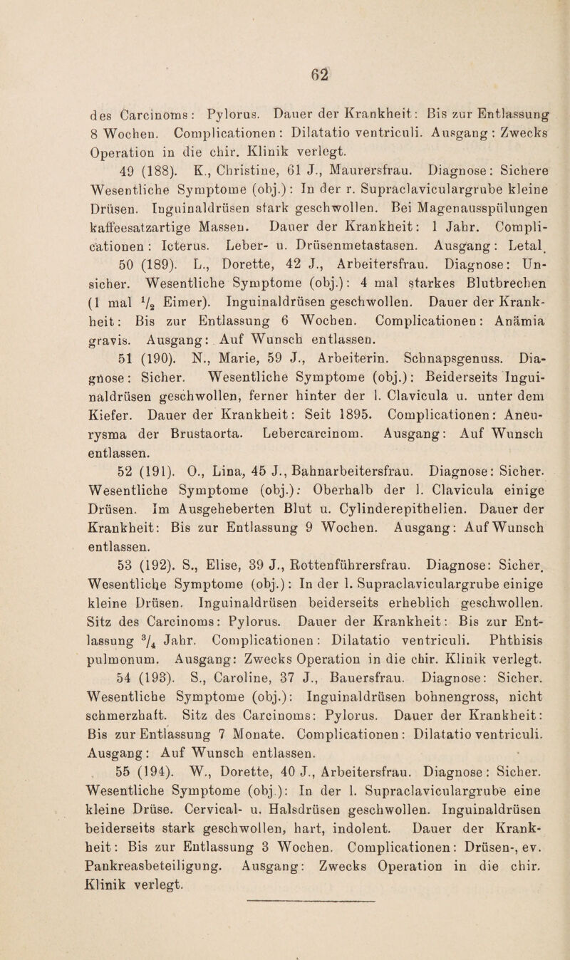 des Carcinoms : Pylorus. Dauer der Krankheit; Bis zur Entlassung 8 Wochen. Complicationen ; Dilatatio ventriculi. Ausgang : Zwecks Operation in die chir. Klinik verlegt. 49 (188). K., Christine, 61 J., Maurersfrau. Diagnose: Sichere Wesentliche Symptome (obj.): In der r. Supraclaviculargrube kleine Drüsen. Tnguinaldrüsen stark geschwollen. Bei Magenausspülungen kaffeesatzartige Massen. Dauer der Krankheit: 1 Jahr. Compli¬ cationen : Icterus. Leber- u. Drüsenmetastasen. Ausgang; Letal_ 50 (189). L., Dorette, 42 J., Arbeitersfrau. Diagnose: Un¬ sicher. Wesentliche Symptome (obj.): 4 mal starkes Blutbrechen (1 mal V2 Eimer). Inguinaldrüsen geschwollen. Dauer der Krank¬ heit; Bis zur Entlassung 6 Wochen. Complicationen: Anämia gravis. Ausgang: Auf Wunsch entlassen. 51 (190). N., Marie, 59 J., Arbeiterin. Schnapsgenuss. Dia- giiose : Sicher. Wesentliche Symptome (obj.) : Beiderseits Ingui¬ naldrüsen geschwollen, ferner hinter der 1. Clavicula u. unter dem Kiefer. Dauer der Krankheit: Seit 1895. Complicationen: Aneu¬ rysma der Brustaorta. Lebercarcinom. Ausgang: Auf Wunsch entlassen. 52 (191). 0., Lina, 45 J., Bahnarbeitersfrau. Diagnose: Sicher. Wesentliche Symptome (obj.): Oberhalb der 1. Clavicula einige Drüsen. Im Ausgeheberten Blut u. Cylinderepithelien. Dauer der Krankheit; Bis zur Entlassung 9 Wochen. Ausgang; Auf Wunsch entlassen. 53 (192). S., Elise, 39 J., Rottenführersfrau. Diagnose: Sicher. Wesentliche Symptome (obj.): In der 1. Supraclaviculargrube einige kleine Drüsen. Inguinaldrüsen beiderseits erheblich geschwollen. Sitz des Carcinoms; Pylorus. Dauer der Krankheit; Bis zur Ent¬ lassung Jahr. Complicationen; Dilatatio ventriculi. Phthisis pulmonum. Ausgang: Zwecks Operation in die chir. Klinik verlegt. 54 (193). S., Caroline, 37 J., Bauersfrau. Diagnose: Sicher. Wesentliche Symptome (obj.); Inguinaldrüsen bohnengross, nicht schmerzhaft. Sitz des Carcinoms: Pylorus. Dauer der Krankheit: Bis zur Entlassung 7 Monate. Complicationen: Dilatatio ventriculi. Ausgang: Auf Wunsch entlassen. 55 (194). W., Dorette, 40 J., Arbeitersfrau. Diagnose: Sicher. Wesentliche Symptome (obj ); In der 1. Supraclaviculargrube eine kleine Drüse. Cervical- u. Halsdrüsen geschwollen. Inguinaldrüsen beiderseits stark geschwollen, hart, indolent. Dauer der Krank¬ heit: Bis zur Entlassung 3 Wochen. Complicationen; Drüsen-, ev. Pankreasbeteiligung. Ausgang: Zwecks Operation in die chir. Klinik verlegt.