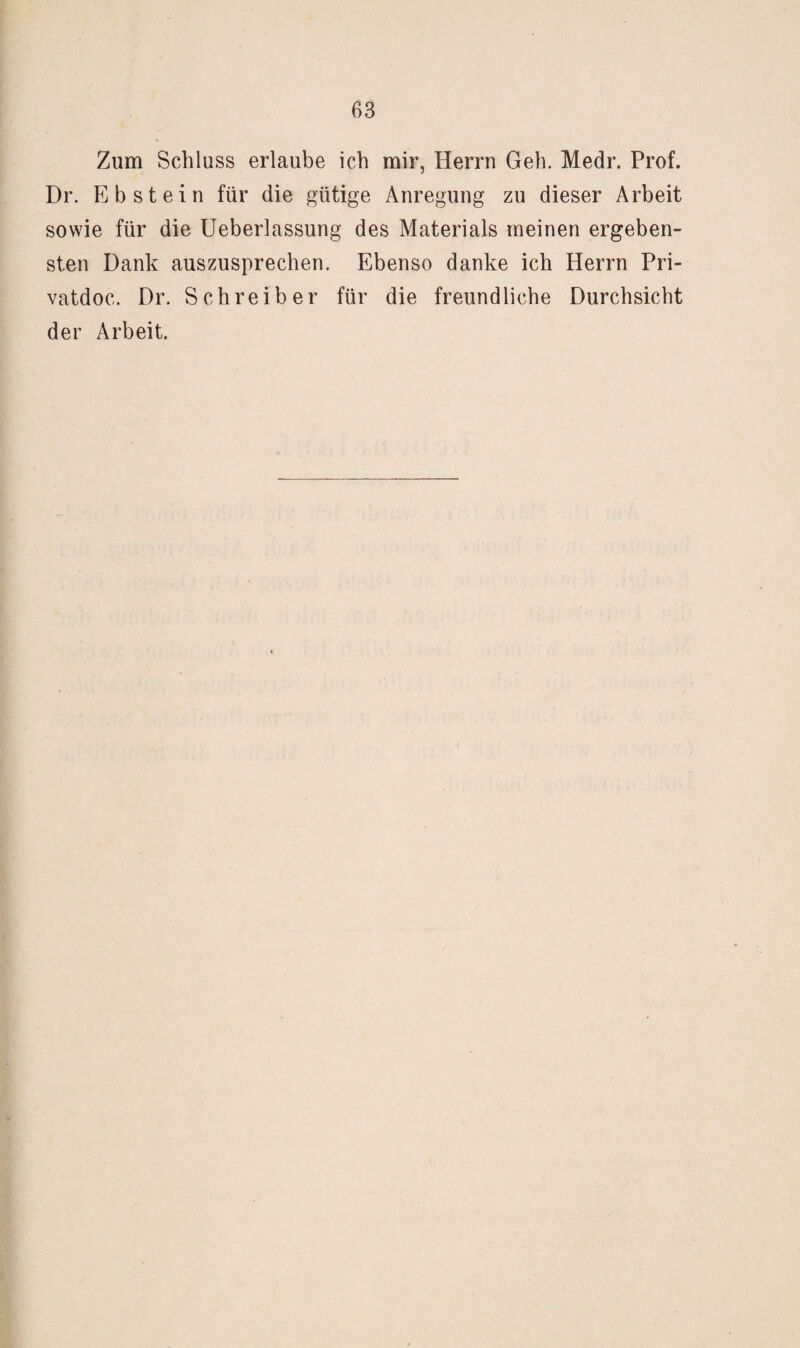 Zum Schluss erlaube ich mir, Herrn Geh. Medr. Prof. Dr. Ebstein für die gütige Anregung zu dieser Arbeit sowie für die Ueberlassung des Materials meinen ergeben¬ sten Dank auszusprechen. Ebenso danke ich Herrn Pri- vatdoc. Dr. Schreiber für die freundliche Durchsicht der Arbeit.