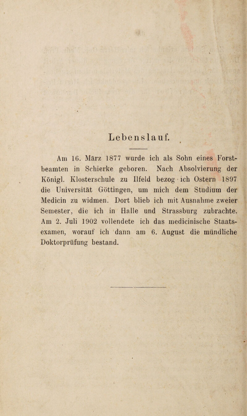 Lebenslauf. Am 16. März 1877 wurde ich als Sohn eines Forst¬ beamten in Schierke geboren. Nach Absolvierung der Königl. Elosterschule zu Ilfeld bezog»ich Ostern 1897 die Universität Göttingen, um mich dem Studium der Medicin zu widmen. Dort blieb ich mit Ausnahme zweier Semester, die ich in Halle und Strassburg zubrachte. Am 2. Juli 1902 vollendete ich das medicinische Staats¬ examen, worauf ich dann am 6. August die mündliche Doktorprüfung bestand.