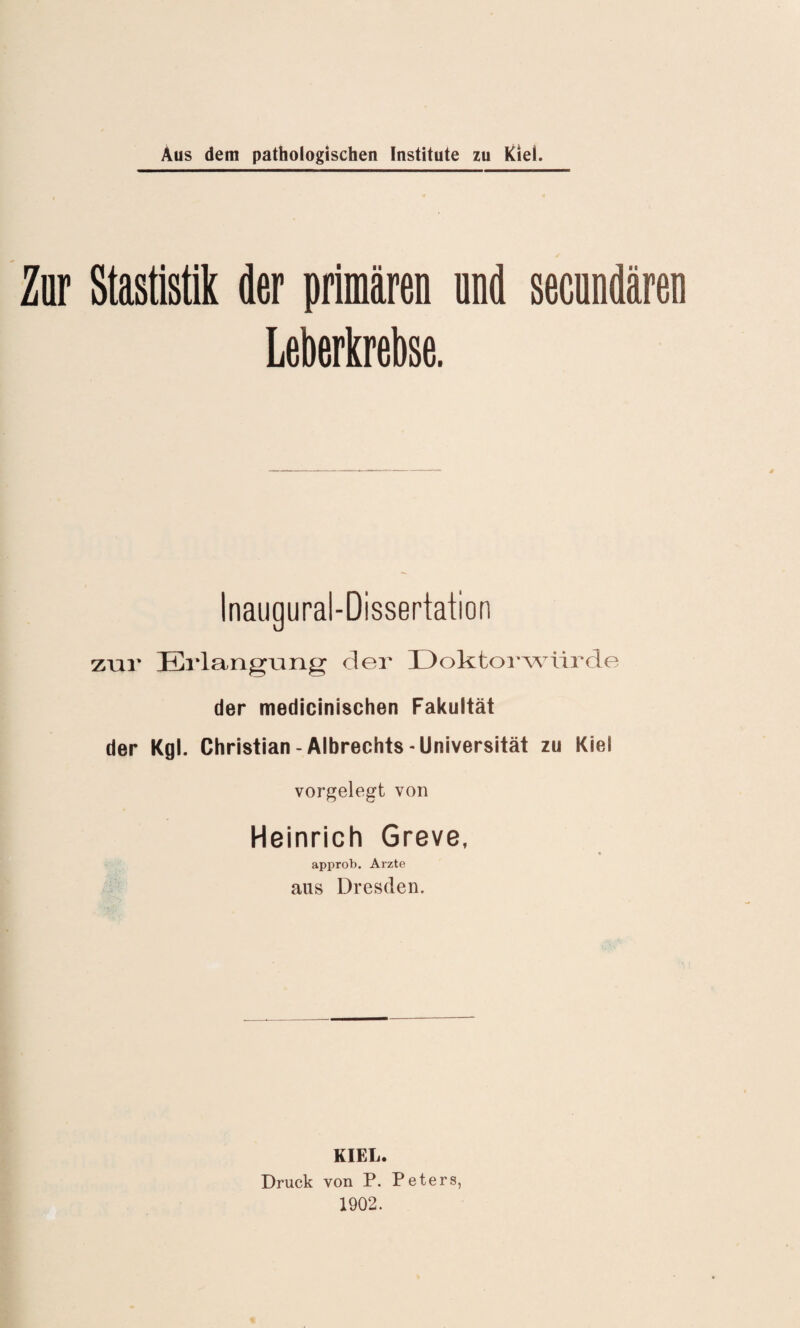 Zar Statistik der primären and secundären Leberkrebse. zur Erlangung der Doktorwürde der medicinischen Fakultät der Kgl. Christian-Albrechts-Universität zu Kiel vorgelegt von Heinrich Greve, approb. Arzte aus Dresden. KIEL. Druck von P. Peters, 1902.