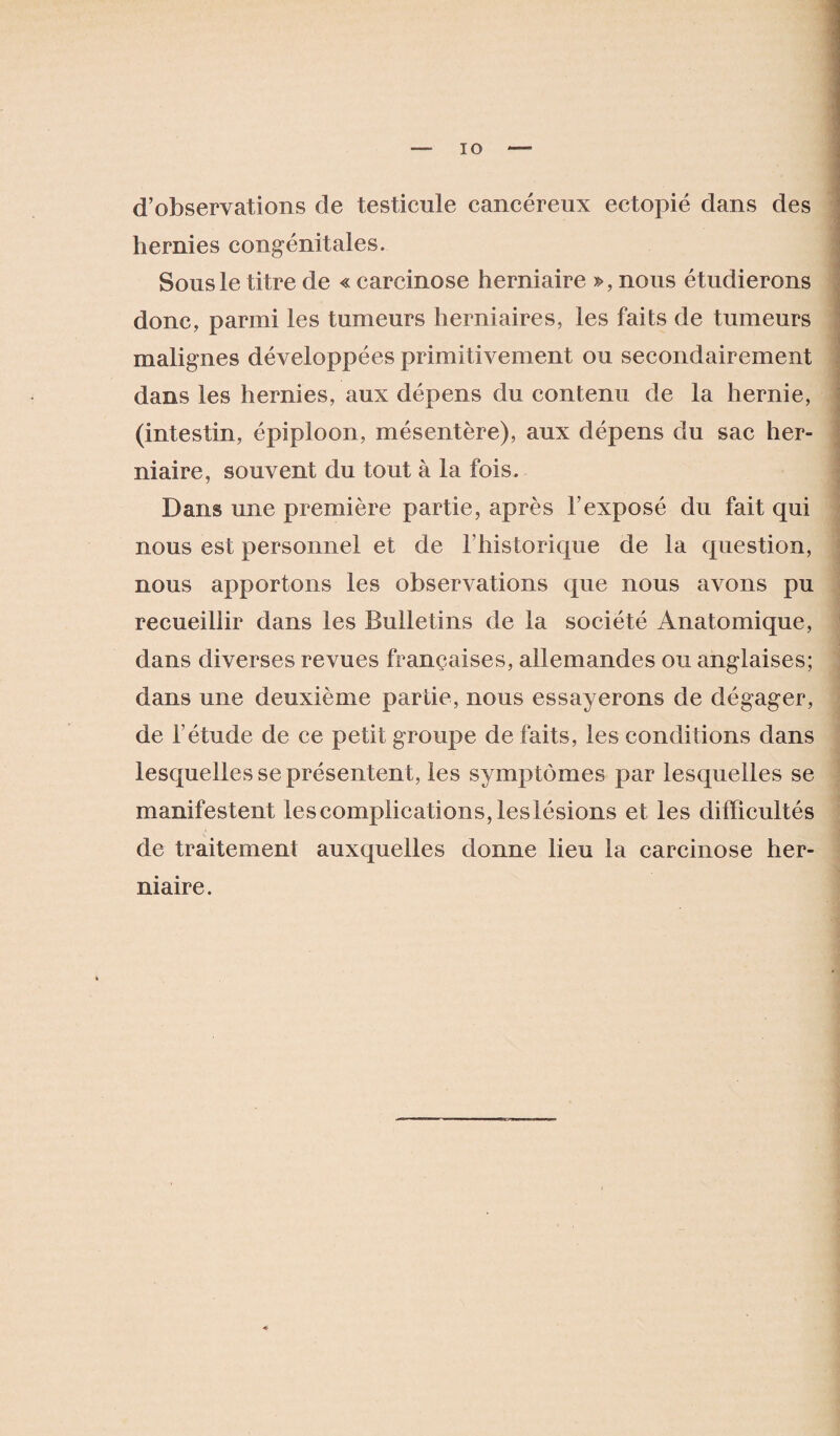 d’observations de testicule cancéreux ectopié dans des hernies congénitales. Sous le titre de « carcinose herniaire », nous étudierons donc, parmi les tumeurs herniaires, les faits de tumeurs malignes développées primitivement ou secondairement dans les hernies, aux dépens du contenu de la hernie, (intestin, épiploon, mésentère), aux dépens du sac her¬ niaire, souvent du tout à la fois. Dans une première partie, après l’exposé du fait qui nous est personnel et de l’historique de la question, nous apportons les observations que nous avons pu recueillir dans les Bulletins de la société Anatomique, dans diverses revues françaises, allemandes ou anglaises; dans une deuxième partie, nous essayerons de dégager, de l’étude de ce petit groupe de faits, les conditions dans lesquelles se présentent, les symptômes par lesquelles se manifestent lescompiications,leslésions et les difficultés de traitement auxquelles donne lieu la carcinose her¬ niaire.