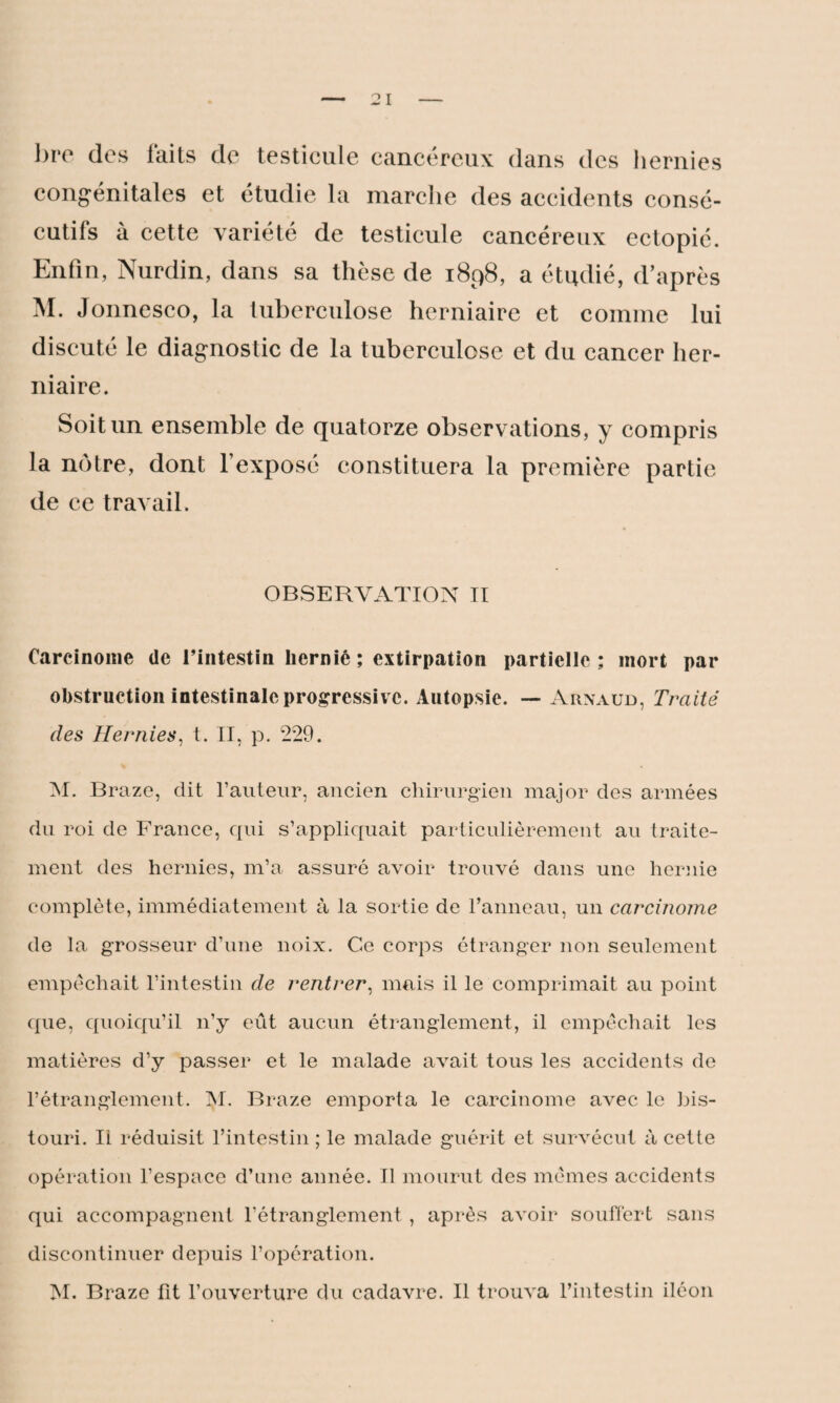 bre des laits de testicule cancéreux dans des hernies congénitales et étudie la marche des accidents consé¬ cutifs à cette variété de testicule cancéreux ectopié. Enfin, Nurdin, dans sa thèse de 1898, a étudié, d’après M. Jonnesco, la tuberculose herniaire et comme lui discuté le diagnostic de la tuberculose et du cancer her¬ niaire. Soit un ensemble de quatorze observations, y compris la nôtre, dont l’exposé constituera la première partie de ce travail. OBSERVATION II Carcinome de l’intestin hernié ; extirpation partielle ; mort par obstruction intestinale progressive. Autopsie. — Arnaud, Traité des Hernies, t. II, p. 229. M. Braze, dit l’auteur, ancien chirurgien major des armées du roi de France, qui s’appliquait particulièrement au traite¬ ment des hernies, m’a assuré avoir trouvé dans une hernie complète, immédiatement à la sortie de l’anneau, un carcinome de la grosseur d’une noix. Ce corps étranger non seulement empêchait l’intestin de rentrer, mais il le comprimait au point que, quoiqu’il n’y eût aucun étranglement, il empêchait les matières d’y passer et le malade avait tous les accidents de l’étranglement. IM. Braze emporta le carcinome avec le bis¬ touri. Ii réduisit l’intestin ; le malade guérit et survécut à cette opération l’espace d’une année. Il mourut des mêmes accidents qui accompagnent l’étranglement, après avoir souffert sans discontinuer depuis l’opération. M. Braze lit l’ouverture du cadavre. Il trouva l’intestin iléon