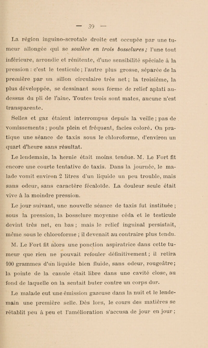 La région inguino-scrotale droite est occupée par une tu¬ meur allongée qui se soulève en trois bosselures ; l’une tout inférieure, arrondie et rénitente, d’une sensibilité spéciale à la pression : c’est le testicule ; l'autre plus grosse, séparée de la première par un sillon circulaire très net ; la troisième, la plus développée, se dessinant sous forme de relief aplati au- dessus du pli de l’aine. Toutes trois sont mates, aucune n’est transparente. Selles et gaz étaient interrompus depuis la veille ; pas de vomissements ; pouls plein et fréquent, faciès coloré. On pra¬ tique une séance de taxis sous le chloroforme, d’environ un quart d’heure sans résultat. Le lendemain, la hernie était moins, tendue. M. Le Fort fit encore une courte tentative de taxis. Dans la journée, le ma¬ lade vomit environ 2 litres d'un liquide un peu trouble, mais sans odeur, sans caractère fécaloïde. La douleur seule était vive à la moindre pression. Le jour suivant, une nouvelle séance de taxis fut instituée ; sous la pression, la bosselure moyenne céda et le testicule devint très net, en bas ; mais le relief inguinal persistait, même sous le chloroforme ; il devenait au contraire plus tendu. M. Le Fort fit alors une ponction aspiratrice dans cette tu¬ meur que rien ne pouvait refouler définitivement ; il retira 100 grammes d’un liquide bien fluide, sans odeur, rougeâtre ; la pointe de la canule était libre dans une cavité close, au fond de laquelle on la sentait buter contre un corps dur. Le malade eut une émission gazeuse dans la nuit et le lende¬ main une première selle. Dès lors, le cours des matières se « rétablit peu à peu et l’amélioration s’accusa de jour en jour ;