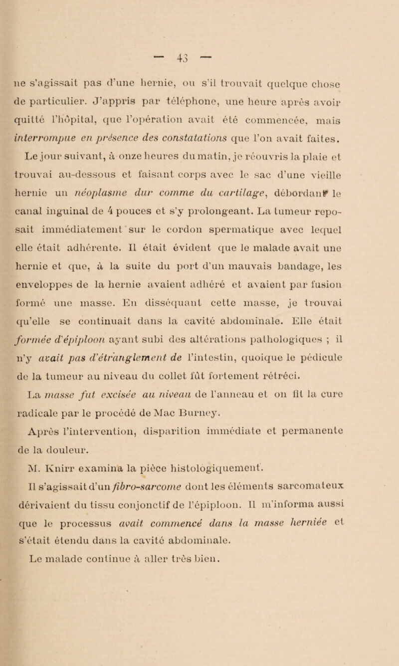 11e s’agissait pas d’une hernie, ou s’il trouvait quelque chose de particulier. J’appris par téléphone, une heure après avoir quitté l’hôpital, que l’opération avait été commencée, mais interrompue en présence des constatations que l’on avait faites. Le jour suivant, à onze heures du matin, je réouvris la plaie et trouvai au-dessous et faisant corps avec le sac d’une vieille hernie un néoplasme dur comme du cartilage, débordant? le canal inguinal de 4 pouces et s’y prolongeant. La tumeur repo¬ sait immédiatement sur le cordon spermatique avec lequel elle était adhérente. Il était évident que le malade avait une hernie et que, à la suite du port d’un mauvais bandage, les enveloppes de la hernie avaient adhéré et avaient par fusion formé une masse. En disséquant cette masse, je trouvai qu’elle se continuait dans la cavité abdominale. Elle était formée d'épiploon ayant subi des altérations pathologiques ; il n’y avait pas d’étranglement de l’intestin, quoique le pédicule de la tumeur au niveau du collet fut fortement rétréci. La masse fut excisée au niveau de l’anneau et on lit la cure radicale par le procédé de Mac Burney. Après l’intervention, disparition immédiate et permanente de la douleur. M. Knirr examina la pièce histologiquement. Il s’agissait d’un fibrosarcome dont les éléments sarcomateux dérivaient du tissu conjonctif de l’épiploon. 11 m’informa aussi que le processus avait commencé dans la masse herniée et s’était étendu dans la cavité abdominale. Le malade continue à aller très bien.