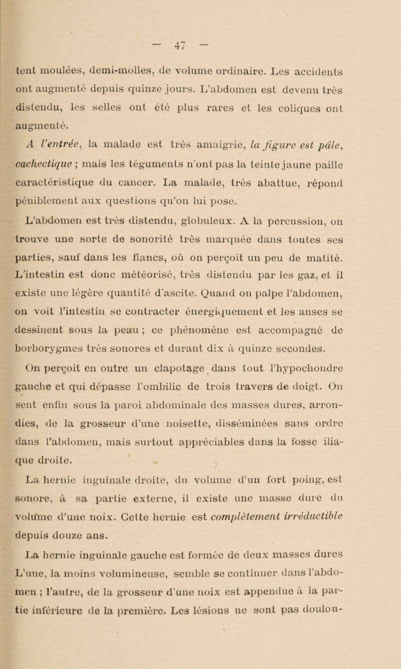 tout moulées, demi-molles, de volume ordinaire. Les accidents ont augmenté depuis quinze jours. L’abdomen est devenu très distendu, les selles ont été plus rares et les coliques ont augmenté. A Ventrée, la malade est très amaigrie, la figure est pâle, cachectique ; mais les téguments n’ont pas la teinte jaune paille caractéristique du cancer. La malade, très abattue, répond péniblement aux questions qu’on lui pose. L’abdomen est très distendu, globuleux. A la percussion, on trouve une sorte de sonorité très marquée dans toutes scs parties, sauf dans les flancs, où on perçoit un peu de matité. L’intestin est donc météorisé, très distendu par les gaz, et il existe une légère quantité d'ascite. Quand on palpe l’abdomen, on voit l’intestin se contracter énergiquement et les anses se dessinent sous la peau ; ce phénomène est accompagné de borborygmes très sonores et durant dix à quinze secondes. On perçoit en outre un clapotage dans tout l’hypocliondre gauche et qui dépasse l’ombilic de trois travers de doigt. On sent enfin sous la paroi abdominale des masses dures, arron¬ dies, de la grosseur d’une noisette, disséminées sans ordre dans l’abdomen, mais surtout appréciables dans la fosse ilia¬ que droite. La hernie inguinale droite, du volume d’un fort poing, est sonore, à sa partie externe, il existe une masse dure du volume d’une noix. Cette hernie est complètement irréductible depuis douze ans. La hernie inguinale gauche est formée de deux masses dures L’une, la moins volumineuse, semble se continuer dans l'abdo¬ men ; l’autre, de la grosseur d'une noix est appendue a la par¬ tie inférieure de la première. Les lésions ne sont pas doulou-