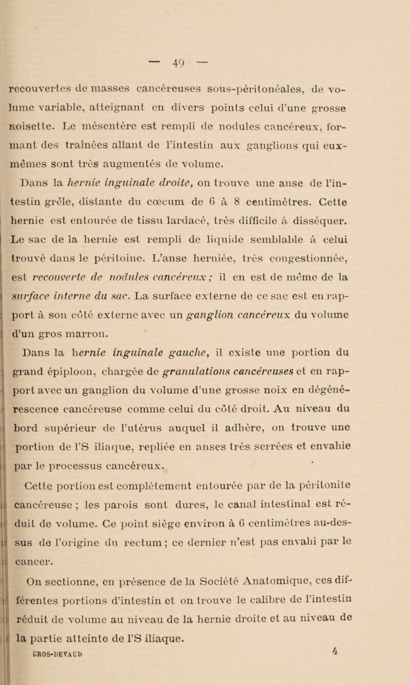 recouvertes de niasses cancéreuses sous-péritonéales, de vo¬ lume variable, atteignant en divers points celui d’une grosse noisette. Le mésentère est rempli de nodules cancéreux, for¬ mant des traînées allant de l’intestin aux ganglions qui eux- mêmes sont très augmentés de volume. Dans la hernie inguinale droite, on trouve une anse de l’in¬ testin grêle, distante du cæcum de 6 à 8 centimètres. Cette hernie est entourée de tissu lardacé, très difficile à disséquer. Le sac de la hernie est rempli de liquide semblable à celui trouvé dans le péritoine. L’anse herniée, très congestionnée, est recouverte de nodules cancéreux ; il en est de même de la surface interne du sac. La surface externe de ce sac est en rap¬ port à son côté externe avec un ganglion cancéreux du volume ! d’un gros marron. Dans la hernie inguinale gauche, il existe une portion du grand épiploon, chargée de granulations cancéreuses et en rap- ] port avec un ganglion du volume d’une grosse noix en dégéné- J rescence cancéreuse comme celui du côté droit. Au niveau du bord supérieur de l’utérus auquel il adhère, on trouve une portion de l’S iliaque, repliée en anses très serrées et envahie i par le processus cancéreux. j Cette portion est complètement entourée par de la péritonite ; cancéreuse ; les parois sont dures, le canal intestinal est ré¬ duit de volume. Ce point siège environ à G centimètres au-des- H sus de l’origine du rectum; ce dernier n’est pas envahi par le h cancer. On sectionne, en présence de la Société Anatomique, ces dif- ■ férentes portions d’intestin et on trouve le calibre de l’intestin réduit de volume au niveau de la hernie droite et au niveau de la partie atteinte de l’S iliaque. GROS-DEVAUD