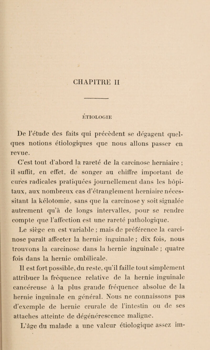 CHAPITRE II ÉTIOLOGIE l)e l’étude des faits qui précèdent se dégagent quel¬ ques notions étiologiques que nous allons passer en revue. C’est tout d'abord la rareté de la carcinose herniaire ; il suffit, en effet, de songer au chiffre important de cures radicales pratiquées journellement dans les hôpi¬ taux, aux nombreux cas d’étranglement herniaire néces¬ sitant la kélotomie, sans que la carcinose y soit signalée autrement qu’à de longs intervalles, pour se rendre compte que l’affection est une rareté pathologique. Le siège en est variable ; mais de préférence la carci¬ nose parait affectei la hernie inguinale ; dix fois, nous trouvons la carcinose dans la hernie inguinale ; quatre fois dans la hernie ombilicale. Il est fort possible, du reste, qu’il faille tout simplement attribuer la fréquence relative de la hernie inguinale cancéreuse à la plus grande fréquence absolue de la hernie inguinale en général. Nous ne connaissons pas d’exemple de hernie crurale de l’intestin ou de ses attaches atteinte de dégénérescence maligne. L’âge du malade a une valeur étiologique assez im-