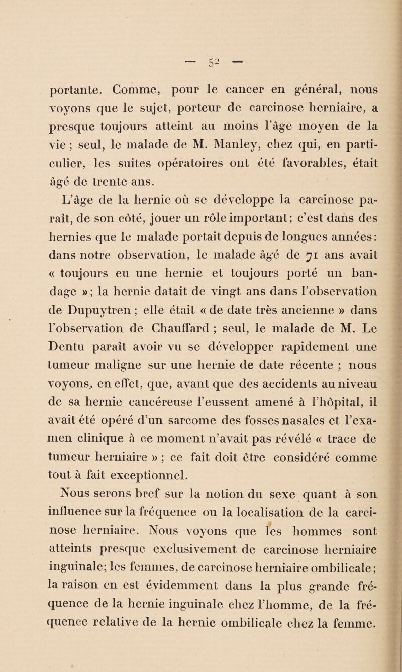 portante. Comme, pour le cancer en général, nous voyons que le sujet, porteur de carcinose herniaire, a presque toujours atteint au moins l’âge moyen de la vie ; seul, le malade de M. Manley, chez qui, en parti¬ culier, les suites opératoires ont été favorables, était âgé de trente ans. L’âge de la hernie où se développe la carcinose pa¬ raît, de son côté, jouer un rôle important; c’est dans des hernies que le malade portait depuis de longues années: dans notre observation, le malade âgé de 71 ans avait « toujours eu une hernie et toujours porté un ban¬ dage » ; la hernie datait de vingt ans dans l’observation de Dupuytren ; elle était « de date très ancienne » dans l’observation de Chauffard ; seul, le malade de M. Le Dentu parait avoir vu se développer rapidement une tumeur maligne sur une hernie de date récente ; nous voyons, en effet, que, avant que des accidents au niveau de sa hernie cancéreuse l’eussent amené à l’hôpital, il avait été opéré d’un sarcome des fosses nasales et l’exa¬ men clinique à ce moment 11’avait pas révélé « trace de tumeur herniaire » ; ce fait doit être considéré comme tout à fait exceptionnel. Nous serons bref sur la notion du sexe quant à son influence sur la fréquence ou la localisation de la carci¬ nose herniaire. Nous voyons que les hommes sont atteints presque exclusivement de carcinose herniaire inguinale; les femmes, de carcinose herniaire ombilicale; la raison en est évidemment dans la plus grande fré¬ quence de la hernie inguinale chez l’homme, de la fré¬ quence relative de la hernie ombilicale chez la femme.