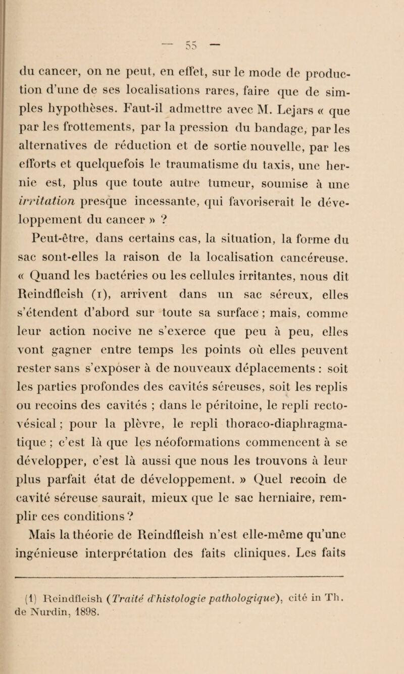 (lu cancer, on ne peut, en effet, sur le mode de produc¬ tion d’une de ses localisations rares, faire que de sim¬ ples hypothèses. Faut-il admettre avec M. Lejars « que par les frottements, par la pression du bandage, par les alternatives de réduction et de sortie nouvelle, par les efforts et quelquefois le traumatisme du taxis, une her¬ nie est, plus que toute autre tumeur, soumise à une irritation presque incessante, qui favoriserait le déve¬ loppement du cancer » ? Peut-être, dans certains cas, la situation, la forme du sac sont-elles la raison de la localisation cancéreuse. « Quand les bactéries ou les cellules irritantes, nous dit Reindfleish (i), arrivent dans un sac séreux, elles s’étendent d’abord sur toute sa surface ; mais, comme leur action nocive ne s’exerce que peu à peu, elles vont gagner entre temps les points ou elles peuvent rester sans s’exposer à de nouveaux déplacements : soit les parties profondes des cavités séreuses, soit les replis ou recoins des cavités ; dans le péritoine, le repli recto- vésical ; pour la plèvre, le repli thoraco-diapliragma- tique ; c’est là que les néoformations commencent à se développer, c’est là aussi que nous les trouvons à leur plus parfait état de développement. » Quel recoin de cavité séreuse saurait, mieux que le sac herniaire, rem¬ plir ces conditions? Mais la théorie de Reindfleish n’est elle-même qu’une ingénieuse interprétation des faits cliniques. Les faits (1) Reindfleish (Traité d'histologie pathologique), eité in Th. de Nurdin, 1898.