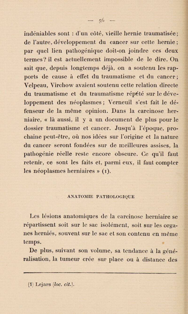 indéniables sont : d'un coté, vieille hernie traumatisée; de l’autre, développement du cancer sur cette hernie ; par quel lien pathogénique doit-on joindre ces deux termes? il est actuellement impossible de le dire. On sait que, depuis longtemps déjà, on a soutenu les rap¬ ports de cause à effet du traumatisme et du cancer ; Velpeau, Virchow avaient soutenu cette relation directe du traumatisme et du traumatisme répété sur le déve¬ loppement des néoplasmes ; Verneuil s’est fait le dé¬ fenseur de la même opinion. Dans la carcinose her¬ niaire, « là aussi, il y a un document de plus pour le dossier traumatisme et cancer. Jusqu’à l’époque, pro¬ chaine peut-être, où nos idées sur l’origine et la nature du cancer seront fondées sur de meilleures assises, la pathogénie réelle reste encore obscure. Ce qu’il faut retenir, ce sont les faits et, parmi eux, il faut compter les néoplasmes herniaires » (i). ANATOMIE PATHOLOGIQUE Les lésions anatomiques de la carcinose herniaire se répartissent soit sur le sac isolément, soit sur les orga¬ nes herniés, souvent sur le sac et son contenu en même temps. De plus, suivant son volume, sa tendance à la géné¬ ralisation, la tumeur crée sur place ou à distance des (1) Lejars (loc. cit.}.