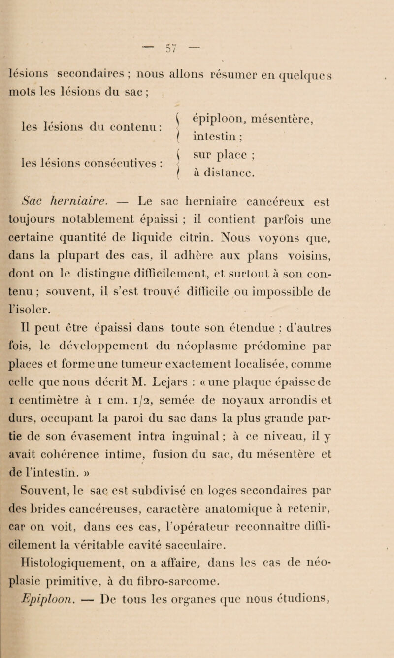 lésions secondaires; nous allons résumer en quelques mots les lésions du sac ; les lésions du contenu : les lésions consécutives : \ épiploon, mésentère, / intestin ; ^ sur place ; ( à distance. Sac herniaire. — Le sac herniaire cancéreux est toujours notablement épaissi ; il contient parfois une certaine quantité de liquide citrin. Nous voyons que, dans la plupart des cas, il adhère aux plans voisins, dont on le distingue difficilement, et surtout à son con¬ tenu ; souvent, il s’est trouvé difficile ou impossible de l’isoler. Il peut être épaissi dans toute son étendue ; d’autres fois, le développement du néoplasme prédomine par places et forme une tumeur exactement localisée, comme celle que nous décrit M. Lejars : «une plaque épaisse de i centimètre à i cm. 1/2, semée de noyaux arrondis et durs, occupant la paroi du sac dans la plus grande par¬ tie de son évasement intra inguinal ; à ce niveau, il y avait cohérence intime, fusion du sac, du mésentère et de l’intestin. » Souvent, le sac est subdivisé en loges secondaires par des brides cancéreuses, caractère anatomique à retenir, car on voit, dans ces cas, l’opérateur reconnaître diffi¬ cilement la véritable cavité sacculaire. Histologiquement, on a affaire, dans les cas de néo¬ plasie primitive, à du fibro-sarcome. Epiploon, — De tous les organes (pic nous étudions,