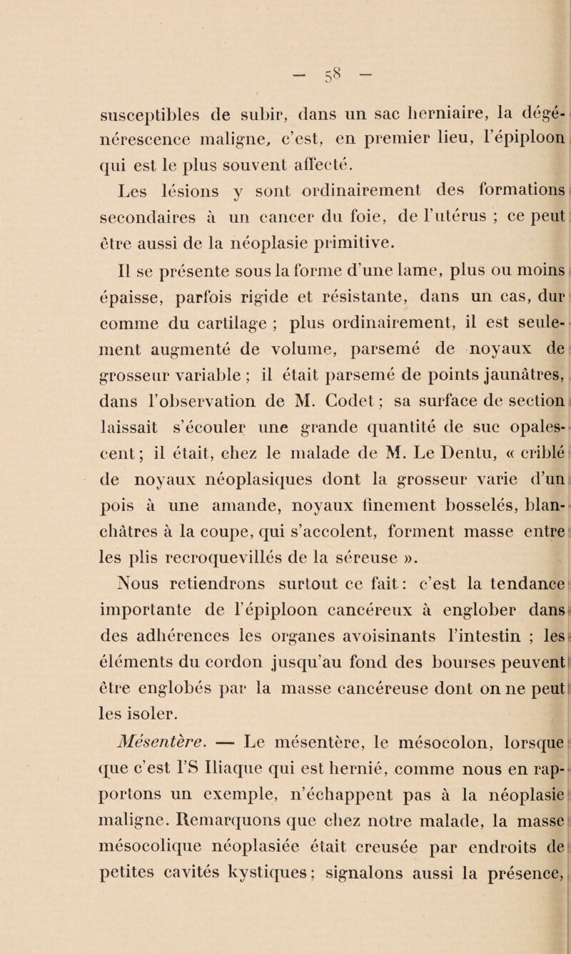 susceptibles de subir, dans un sac herniaire, la dégé¬ nérescence maligne, c’est, en premier lieu, l’épiploon qui est le plus souvent allée té. Les lésions y sont ordinairement des formations secondaires à un cancer du foie, de l’utérus ; ce peut être aussi de la néoplasie primitive. Il se présente sous la forme d’une lame, plus ou moins épaisse, parfois rigide et résistante, dans un cas, dur comme du cartilage ; plus ordinairement, il est seule¬ ment augmenté de volume, parsemé de noyaux de grosseur variable ; il était parsemé de points jaunâtres, dans l’observation de M. Godet ; sa surface de section laissait s’écouler une grande quantité de suc opales¬ cent ; il était, chez le malade de M. Le Dentu, « criblé de noyaux néoplasiques dont la grosseur varie d’un pois à une amande, noyaux finement bosselés, blan¬ châtres à la coupe, qui s’accolent, forment masse entre les plis recroquevillés de la séreuse ». Nous retiendrons surtout ce fait: c’est la tendance importante de l’épiploon cancéreux à englober dansi^ des adhérences les organes avoisinants l’intestin ; les éléments du cordon jusqu’au fond des bourses peuventI être englobés par la masse cancéreuse dont on ne peut les isoler. Mésentère. —- Le mésentère, le mésocolon, lorsque (pie c’est l’S Iliaque qui est hernié, comme nous en rap¬ portons un exemple, n’échappent pas à la néoplasie maligne. Remarquons que chez notre malade, la masse mésocolique néoplasiée était creusée par endroits de petites cavités kystiques ; signalons aussi la présence,