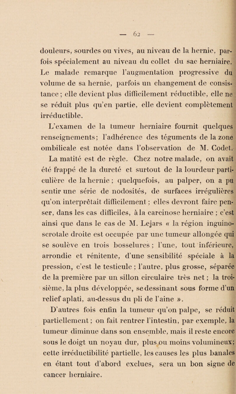 douleurs, sourdes ou vives, au niveau de la hernie, par¬ fois spécialement au niveau du collet du sac herniaire. Le malade remarque l’augmentation progressive du volume de sa hernie, parfois un changement de consis¬ tance ; elle devient plus difficilement réductible, elle ne se réduit plus qu’en partie, elle devient complètement irréductible. L’examen de la tumeur herniaire fournit quelques renseignements ; l’adhérence des téguments de la zone ombilicale est notée dans l’observation de M. Codet. La matité est de règle. Chez notre malade, on avait été frappé de la dureté et surtout de la lourdeur parti¬ culière de la hernie ; quelquefois, au palper, on a pu sentir une série de nodosités, de surfaces irrégulières qu’on interprétait difficilement ; elles devront faire pen¬ ser, dans les cas difficiles, à la carcinose herniaire ; c’est ainsi que dans le cas de M. Lejars « la région inguino- scrotale droite est occupée par une tumeur allongée qui se soulève en trois bosselures ; l’une, tout inférieure, arrondie et rénitente, d’une sensibilité spéciale à la pression, c’est le testicule ; l’autre, plus grosse, séparée de la première par un sillon circulaire très net ; la troi¬ sième, la plus développée, se dessinant sous forme d’un relief aplati, au-dessus du pli de l’aine ». D’autres fois enfin la tumeur qu’on palpe, se réduit partiellement ; on fait rentrer l’intestin, par exemple, la tumeur diminue dans son ensemble, mais il reste encore sous le doigt un noyau dur, plus ou moins volumineux ; cette irréductibilité partielle, les causes les plus banales en étant tout d’abord exclues, sera un bon signe de cancer herniaire.