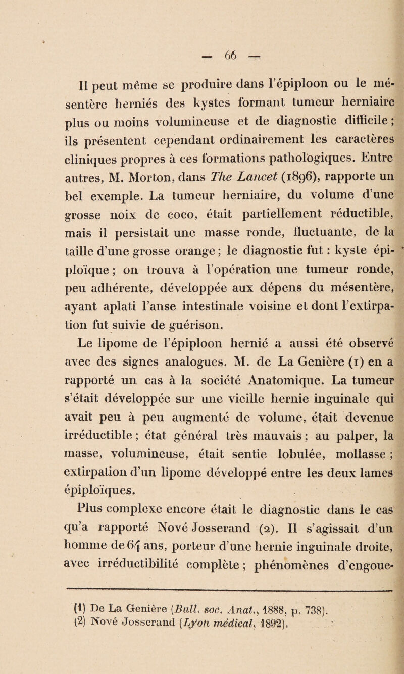 Il peut même se produire dans l’épiploon ou le mé¬ sentère herniés des kystes formant tumeur herniaire plus ou moins volumineuse et de diagnostic difficile ; ils présentent cependant ordinairement les caractères cliniques propres à ces formations pathologiques. Entre autres, M. Morton, dans The Lancet (1896), rapporte un bel exemple. La tumeur herniaire, du volume d’une grosse noix de coco, était partiellement réductible, mais il persistait une masse ronde, fluctuante, de la taille d’une grosse orange ; le diagnostic fut : kyste épi¬ ploïque ; on trouva à l’opération une tumeur ronde, peu adhérente, développée aux dépens du mésentère, ayant aplati l’anse intestinale voisine et dont l’extirpa¬ tion fut suivie de guérison. Le lipome de l’épiploon hernié a aussi été observé avec des signes analogues. M. de La Genière (1) en a rapporté un cas à la société Anatomique. La tumeur s’était développée sur une vieille hernie inguinale qui avait peu à peu augmenté de volume, était devenue irréductible ; état général très mauvais ; au palper, la masse, volumineuse, était sentie lobulée, mollasse ; extirpation d’un lipome développé entre les deux lames épiploïques. Plus complexe encore était le diagnostic dans le cas qu’a rapporté Nové Josserand (2). Il s’agissait d’un homme de 64 ans, porteur d’une hernie inguinale droite, avec irréductibilité complète ; phénomènes d’engoue- (1) De La Genière [Bail soc. Anal, 1888, p. 738). (2) Nové Josserand (Lyon médical 1892),