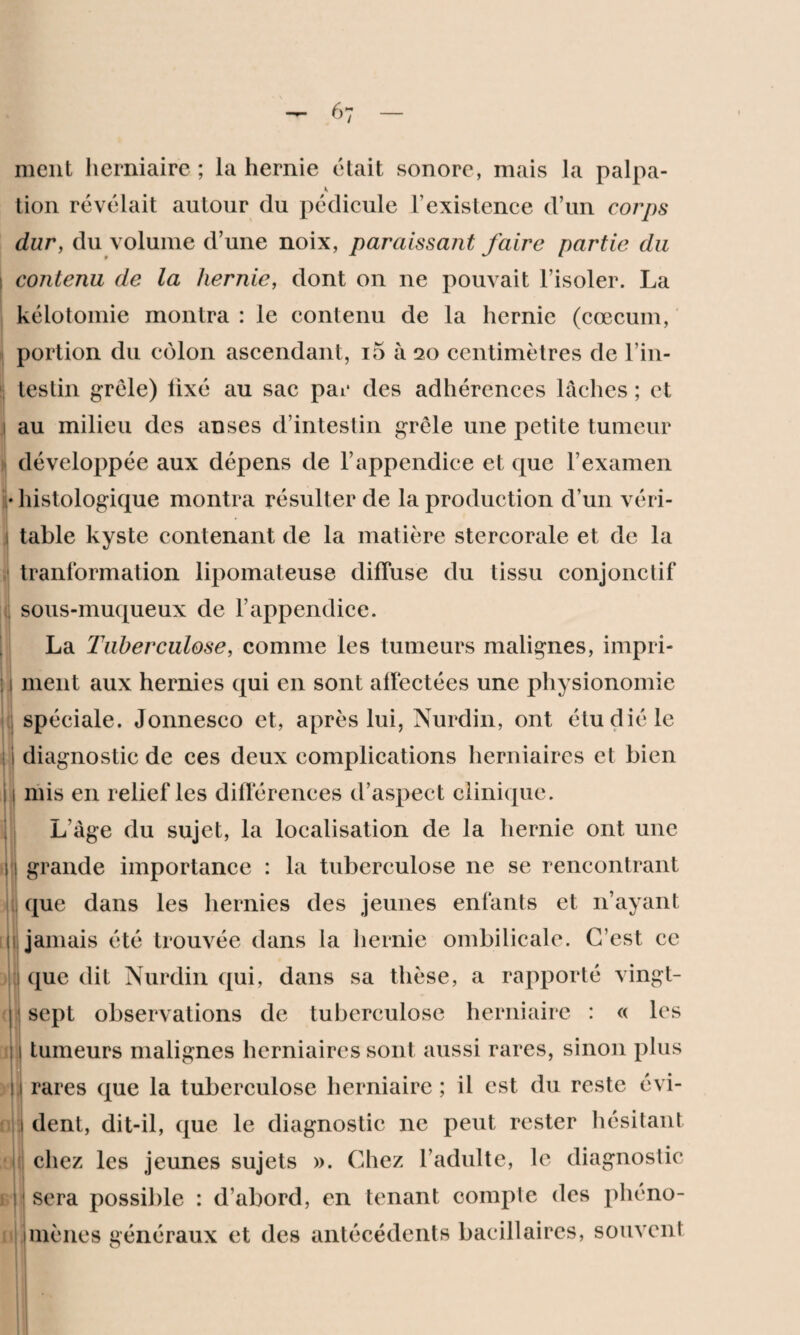 6 7 ment herniaire ; la hernie était sonore, mais la palpa- tion révélait autour du pédicule T existence d’un corps dur, du volume d’une noix, paraissant faire partie du contenu de la hernie, dont on ne pouvait l’isoler. La kélotomie montra : le contenu de la hernie (cæcum, portion du côlon ascendant, i5 à 20 centimètres de l’in¬ testin grêle) lixé au sac par des adhérences lâches ; et au milieu des anses d’intestin grêle une petite tumeur développée aux dépens de l’appendice et que l’examen • histologique montra résulter de la production d’un véri- » i table kyste contenant de la matière stercorale et de la tranformation lipomateuse diffuse du tissu conjonctif sous-muqueux de l’appendice. La Tuberculose, comme les tumeurs malignes, impri- 1 ment aux hernies qui en sont affectées une physionomie spéciale. Jonneseo et, après lui, Nurdin, ont étudié le diagnostic de ces deux complications herniaires et bien mis en relief les différences d’aspect clinique. L’âge du sujet, la localisation de la hernie ont une grande importance : la tuberculose ne se rencontrant que dans les hernies des jeunes enfants et n’ayant jamais été trouvée dans la hernie ombilicale. C’est ce que dit Nurdin qui, dans sa thèse, a rapporté vingt- sept observations de tuberculose herniaire : « les tumeurs malignes herniaires sont aussi rares, sinon plus ,| rares que la tuberculose herniaire ; il est du reste évi- 1 dent, dit-il, que le diagnostic ne peut rester hésitant [ (| [i y 0 *1 E « chez les jeunes sujets ». Chez l’adulte, le diagnostic sera possible : d’abord, en tenant comple des phéno¬ mènes généraux et des antécédents bacillaires, souvent