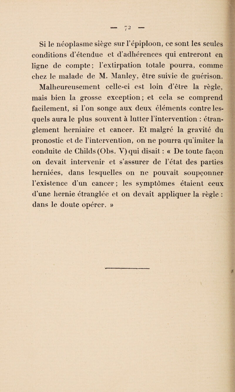 Si le néoplasme siège sur l’épiploon, ce sont les seules conditions d’étendue et d’adhérences qui entreront en ligne de compte; l’extirpation totale pourra, comme chez le malade de M. Manley, être suivie de guérison. Malheureusement celle-ci est loin d’être la règle, mais bien la grosse exception; et cela se comprend facilement, si l’on songe aux deux éléments contre les¬ quels aura le plus souvent à lutter l’intervention : étran¬ glement herniaire et cancer. Et malgré la gravité du pronostic et de l’intervention, on ne pourra qu’imiter la conduite de Ghilds(Obs. Y) qui disait : « De toute façon on devait intervenir et s’assurer de l’état des parties herniées, dans lesquelles on ne pouvait soupçonner l’existence d’un cancer ; les symptômes étaient ceux d’une hernie étranglée et on devait appliquer la règle : dans le doute opérer. »