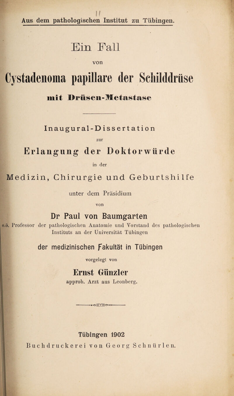 !/ Aus dem pathologischen Institut zu Tübingen. Ein Fall von Cystadenoma papillare der Schilddrüse mit Driisen-Metastase Inaugural-Dissertation zur Erlangung der Doktorwürde in der Medizin, Chirurgie und Geburtshilfe unter dem Präsidium von ö. Professor Dr Paul von Baumgarten der pathologischen Anatomie und Vorstand des pathologischen Instituts an der Universität Tübingen der medizinischen Fakultät in Tübingen vorgelegt von Ernst Grünzier approb. Arzt aus Leonberg. —-'K-EtSo4'- Tübingen 1902 Buchdruckerei von Georg Schnürten.