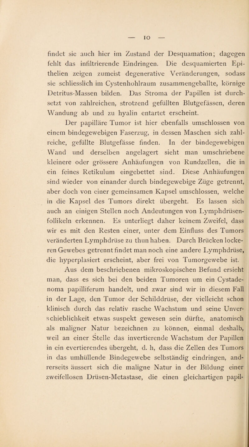 IO findet sie auch hier im Zustand der Desquamation; dagegen fehlt das infiltrierende Eindringen. Die desquamierten Epi- thelien zeigen zumeist degenerative Veränderungen, sodass sie schliesslich im Cystenhohlraum zusammengeballte, körnige Detritus-Massen bilden. Das Stroma der Papillen ist durch¬ setzt von zahlreichen, strotzend gefüllten Blutgefässen, deren Wandung ab und zu hyalin entartet erscheint. Der papilläre Tumor ist hier ebenfalls umschlossen von einem bindegewebigen Faserzug, in dessen Maschen sich zahl¬ reiche, gefüllte Blutgefässe finden. In der bindegewebigen Wand und derselben angelagert sieht man umschriebene kleinere oder grössere Anhäufungen von Rundzellen, die in ein feines Retikulum eingebettet sind. Diese Anhäufungen sind wieder von einander durch bindegewebige Züge getrennt, aber doch von einer gemeinsamen Kapsel umschlossen, welche in die Kapsel des Tumors direkt übergeht. Es lassen sich auch an einigen Stellen noch Andeutungen von Lymphdrüsen- follikeln erkennen. Es unterliegt daher keinem Zweifel, dass wir es mit den Resten einer, unter dem Einfluss des Tumors veränderten Lymphdrüse zu thun haben. Durch Brücken locke¬ ren Gewebes getrennt findet man noch eine andere Lymphdrüse, die hyperplasiert erscheint, aber frei von Tumorgewebe ist. Aus dem beschriebenen mikroskopischen Befund ersieht man, dass es sich bei den beiden Tumoren um ein Cystade- noma papilliferum handelt, und zwar sind wir in diesem Fall in der Lage, den Tumor der Schilddrüse, der vielleicht schon klinisch durch das relativ rasche Wachstum und seine Unver¬ schieblichkeit etwas suspekt gewesen sein dürfte, anatomisch als maligner Natur bezeichnen zu können, einmal deshalb, * weil an einer Stelle das invertierende Wachstum der Papillen in ein evertierendes übergeht, d. h, dass die Zellen des Tumors in das umhüllende Bindegewebe selbständig eindringen, and¬ rerseits äussert sich die maligne Natur in der Bildung einer zweifellosen Drüsen-Metastase, die einen gleichartigen papil-