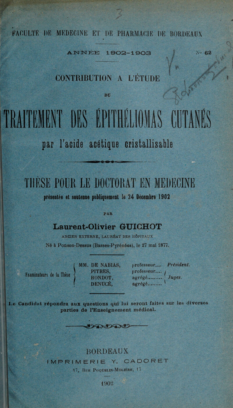 A.3SJ3STKE 1 ©OS-1903 N- 62 CONTRIBUTION A L’ÉTUDE DU OIS COTE par l’acide acétique cristallisant THÈSE POUR LE DOCTORAT EN MEDECINE présentée et soutenue publiquement le 24 Décembre 1902 PAR Laurent-Olivier GTJICHOT ANCIEN EXTERNE, LAURÉAT DES HÔPITAUX Né à Ponson-Dessus (Basses-Pyrénées), le 27 mai 1877. Examinateurs de la Thèse MM. DE NABIAS, PITRES, RONDOT, DENUCÉ, professeur.... Président. professeur.... j agrégé agrégé l Juges. .e Candidat répondra aux questions qui lui seront faites sur les diverses parties de l’Enseignement médical. BORDEAUX IMPRIMERIE Y. CADORET 17, Hue Poqueun-Mouère, 17 1902