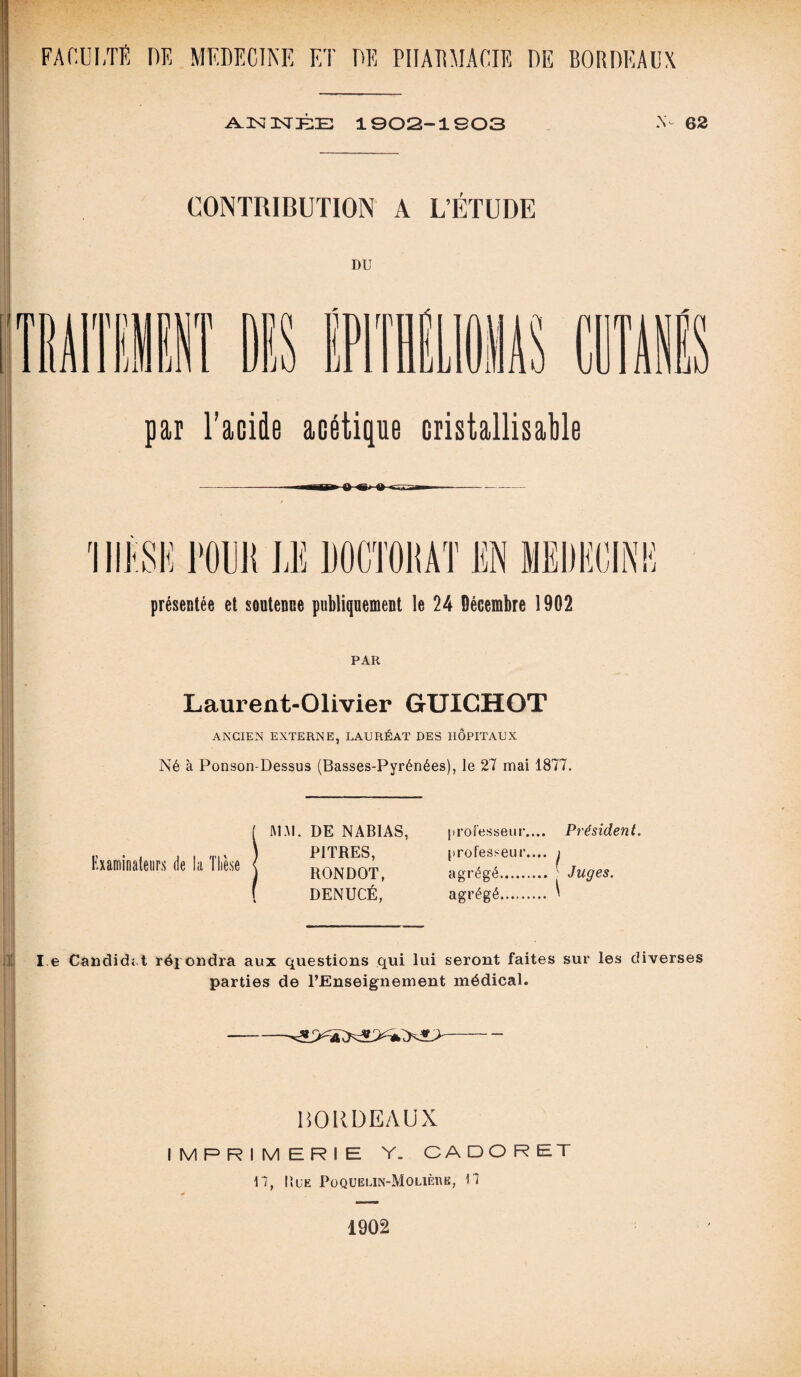 A.KOSTÉE 1902-1803 N- 62 CONTRIBUTION A L’ÉTUDE DU par l’acide acétique cristallisable présentée et soutenue publiquement le 24 Décembre 1902 PAR Laurent-Olivier GUICHOT ANCIEN EXTERNE, LAURÉAT DES HÔPITAUX Né à Ponson-Dessus (Basses-Pyrénées), le 27 mai 1877. Examinateurs de la Thèse JM AI. DE NAB1AS, PITRES, RONDOT, DENUCÉ, 11 ro fesse u r.... Présiden t. professeur.... agrégé. agrégé. l e Candie!» t répondra aux questions qui lui seront faites sur les diverses parties de l’Enseignement médical. HORDEAUX IMPRIMERIE Y. OA D O R ET 17, ItuE PoQUELlN-MOLlÈnK, Il 1902