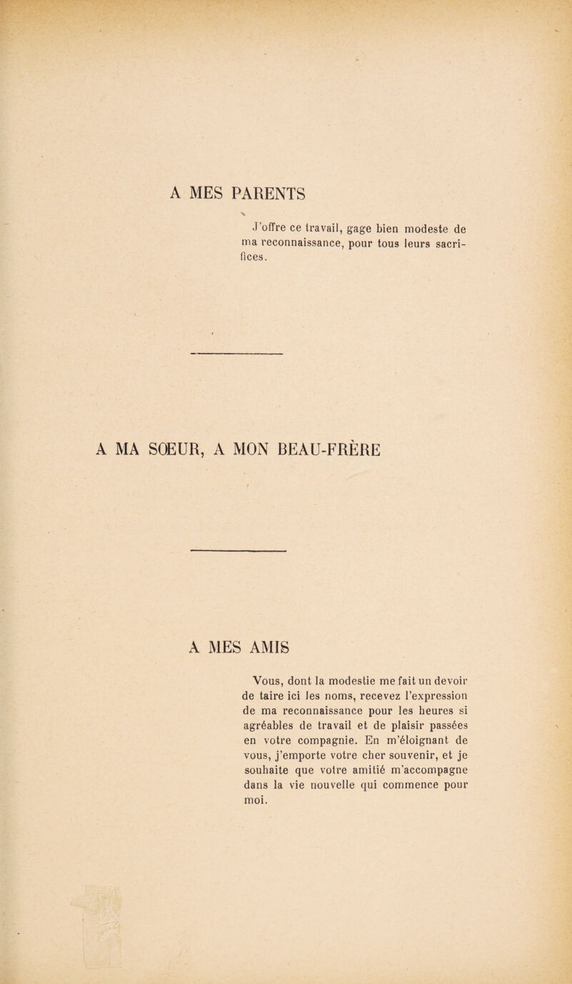 A MES PARENTS J’offre ce travail, gage bien modeste de ma reconnaissance, pour tous leurs sacri¬ fices. A MA SOEUR, A MON BEAU-FRÈRE A MES AMIS Vous, dont la modestie me fait un devoir de taire ici Jes noms, recevez l’expression de ma reconnaissance pour les heures si agréables de travail et de plaisir passées en votre compagnie. En m’éloignant de vous, j’emporte votre cher souvenir, et je souhaite que votre amitié m’accompagne dans la vie nouvelle qui commence pour moi.