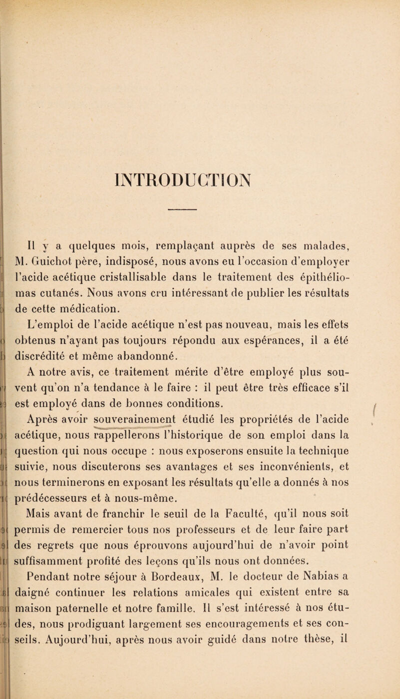 INTRODUCTION ( H li 9 I i ij BU| Il y a quelques mois, remplaçant auprès de ses malades, M. Guichot. père, indisposé, nous avons eu l’occasion d’employer l’acide acétique cristallisable dans le traitement des épithélio- mas cutanés. Nous avons cru intéressant de publier les résultats de cette médication. L’emploi de l’acide acétique n’est pas nouveau, mais les effets obtenus n’ayant pas toujours répondu aux espérances, il a été discrédité et même abandonné. A notre avis, ce traitement mérite d’être employé plus sou¬ vent qu’on n’a tendance à le faire : il peut être très efficace s’il est employé dans de bonnes conditions. Après avoir souverainement étudié les propriétés de l’acide acétique, nous rappellerons l’historique de son emploi dans la question qui nous occupe : nous exposerons ensuite la technique suivie, nous discuterons ses avantages et ses inconvénients, et nous terminerons en exposant les résultats qu’elle a donnés à nos prédécesseurs et à nous-même. Mais avant de franchir le seuil de la Faculté, qu’il nous soit permis de remercier tous nos professeurs et de leur faire part des regrets que nous éprouvons aujourd’hui de n’avoir point suffisamment profité des leçons qu’ils nous ont données. Pendant notre séjour à Bordeaux, M. le docteur de Nabias a daigné continuer les relations amicales qui existent entre sa maison paternelle et notre famille. Il s’est intéressé à nos étu¬ des, nous prodiguant largement ses encouragements et ses con¬ seils. Aujourd’hui, après nous avoir guidé dans notre thèse, il