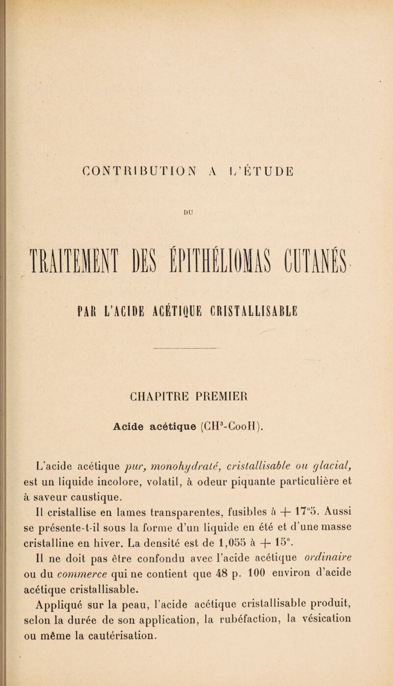 CONTRIBUTION A L’ÉTUDE DU m MITSUI DES P rr CUTANES- PAH L'ACIDE ACÉTIQUE CRISTALLISABLE CHAPITRE PREMIER Acide acétique (GH3-CooH). L’acide acétique pur, mono hydraté, cristallisable ou glacialy est un liquide incolore, volatil, à odeur piquante particulière et à saveur caustique. Il cristallise en lames transparentes, fusibles à + 17°5. Aussi se présente-t-il sous la forme d’un liquide en été et d’une masse cristalline en hiver. La densité est de 1,055 à -f- 15°. Il ne doit pas être confondu avec l’acide acétique ordinaire ou du commerce qui ne contient que 48 p. 100 environ d’acide acétique cristallisable. Appliqué sur la peau, l’acide acétique cristallisable produit, selon la durée de son application, la rubéfaction, la vésication ou même la cautérisation.