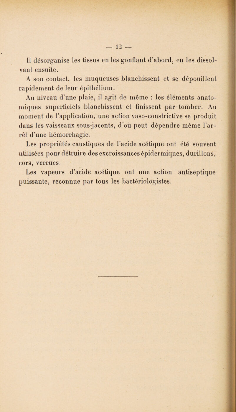 Il désorganise les tissus en les gonflant d’abord, en les dissol¬ vant ensuite. A son contact, les muqueuses blanchissent et se dépouillent rapidement de leur épithélium. Au niveau d’une plaie, il agit de même : les éléments anato¬ miques superficiels blanchissent et finissent par tomber. Au moment de l’application, une action vaso-constrictive se produit dans les vaisseaux sous-jacents, d’où peut dépendre même l’ar¬ rêt d’une hémorrhagie. Les propriétés caustiques de l’acide acétique ont été souvent utilisées pour détruire des excroissances épidermiques, durillons, cors, verrues. Les vapeurs d’acide acétique ont une action antiseptique puissante, reconnue par tous les bactériologistes.