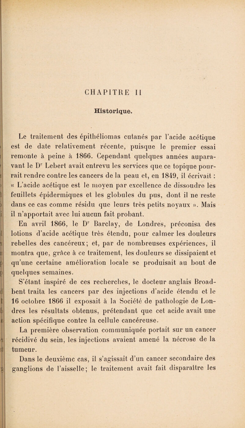 CHAPITRE II Historique. Le traitement des épithéliomas cutanés par l’acide acétique est de date relativement récente, puisque le premier essai remonte à peine cà 1866. Cependant quelques années aupara¬ vant le Dr Lebert avait entrevu les services que ce topique pour¬ rait rendre contre les cancers de la peau et, en 1849, il écrivait : « L’acide acétique est le moyen par excellence de dissoudre les feuillets épidermiques et les globules du pus, dont il ne reste dans ce cas comme résidu que leurs très petits noyaux ». Mais il n’apportait avec lui aucun fait probant. En avril 1866, le D1' Barclay, de Londres, préconisa des lotions d’acide acétique très étendu, pour calmer les douleurs rebelles des cancéreux; et, par de nombreuses expériences, il montra que, grâce à ce traitement, les douleurs se dissipaient et qu’une certaine amélioration locale se produisait au bout de quelques semaines. S’étant inspiré de ces recherches, le docteur anglais Broad- bent traita les cancers par des injections d’acide étendu et le 16 octobre 1866 il exposait à la Société de pathologie de Lon¬ dres les résultats obtenus, prétendant que cet acide avait une action spécifique contre la cellule cancéreuse. La première observation communiquée portait sur un cancer récidivé du sein, les injections avaient amené la nécrose de la tumeur. Dans le deuxième cas, il s’agissait d’un cancer secondaire des ganglions de l’aisselle; le traitement avait fait disparaître les