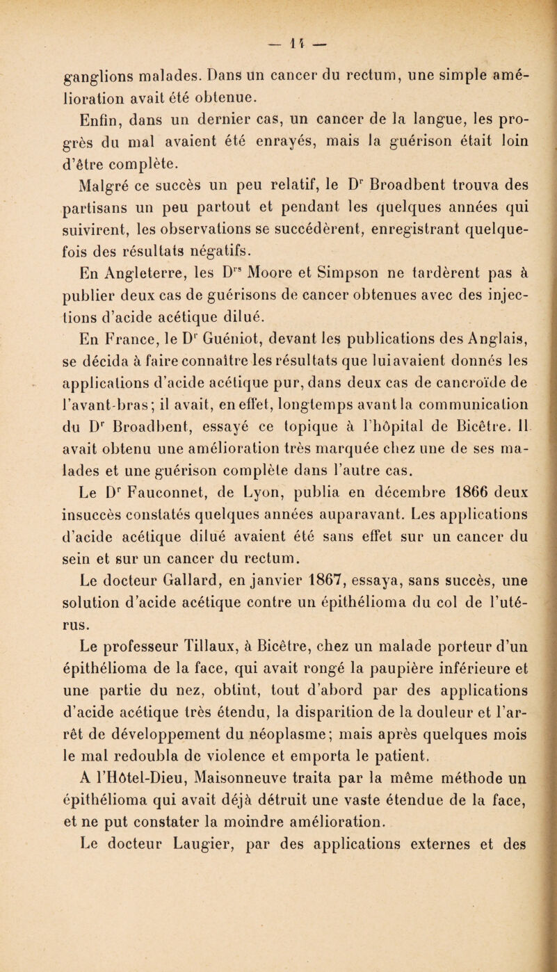 ganglions malades. Dans un cancer du rectum, une simple amé¬ lioration avait été obtenue. Enfin, dans un dernier cas, un cancer de la langue, les pro¬ grès du mal avaient été enrayés, mais la guérison était loin d’être complète. Malgré ce succès un peu relatif, le Dr Broadbent trouva des partisans un peu partout et pendant les quelques années qui suivirent, les observations se succédèrent, enregistrant quelque¬ fois des résultats négatifs. En Angleterre, les D1S Moore et Simpson ne tardèrent pas à publier deux cas de guérisons de cancer obtenues avec des injec¬ tions d’acide acétique dilué. En France, le D‘ Guéniot, devant les publications des Anglais, se décida à faire connaître les résultats que luiavaient donnés les applications d’acide acétique pur, dans deux cas de cancroïde de l’avant-bras; il avait, en effet, longtemps avant la communication du Dr Broadbent, essayé ce topique à l hôpital de Bicêtre. 11 avait obtenu une amélioration très marquée chez une de ses ma¬ lades et une guérison complète dans l’autre cas. Le Dr Fauconnet, de Lyon, publia en décembre 1866 deux insuccès constatés quelques années auparavant. Les applications d’acide acétique dilué avaient été sans effet sur un cancer du sein et sur un cancer du rectum. Le docteur Gallard, en janvier 1867, essaya, sans succès, une solution d’acide acétique contre un épithélioma du col de l’uté¬ rus. Le professeur Tillaux, à Bicêtre, chez un malade porteur d’un épithélioma de la face, qui avait rongé la paupière inférieure et une partie du nez, obtint, tout d’abord par des applications d’acide acétique très étendu, la disparition de la douleur et l’ar¬ rêt de développement du néoplasme; mais après quelques mois le mal redoubla de violence et emporta le patient. A l’Hôtel-Dieu, Maisonneuve traita par la même méthode un épithélioma qui avait déjà détruit une vaste étendue de la face, et ne put constater la moindre amélioration. Le docteur Laugier, par des applications externes et des