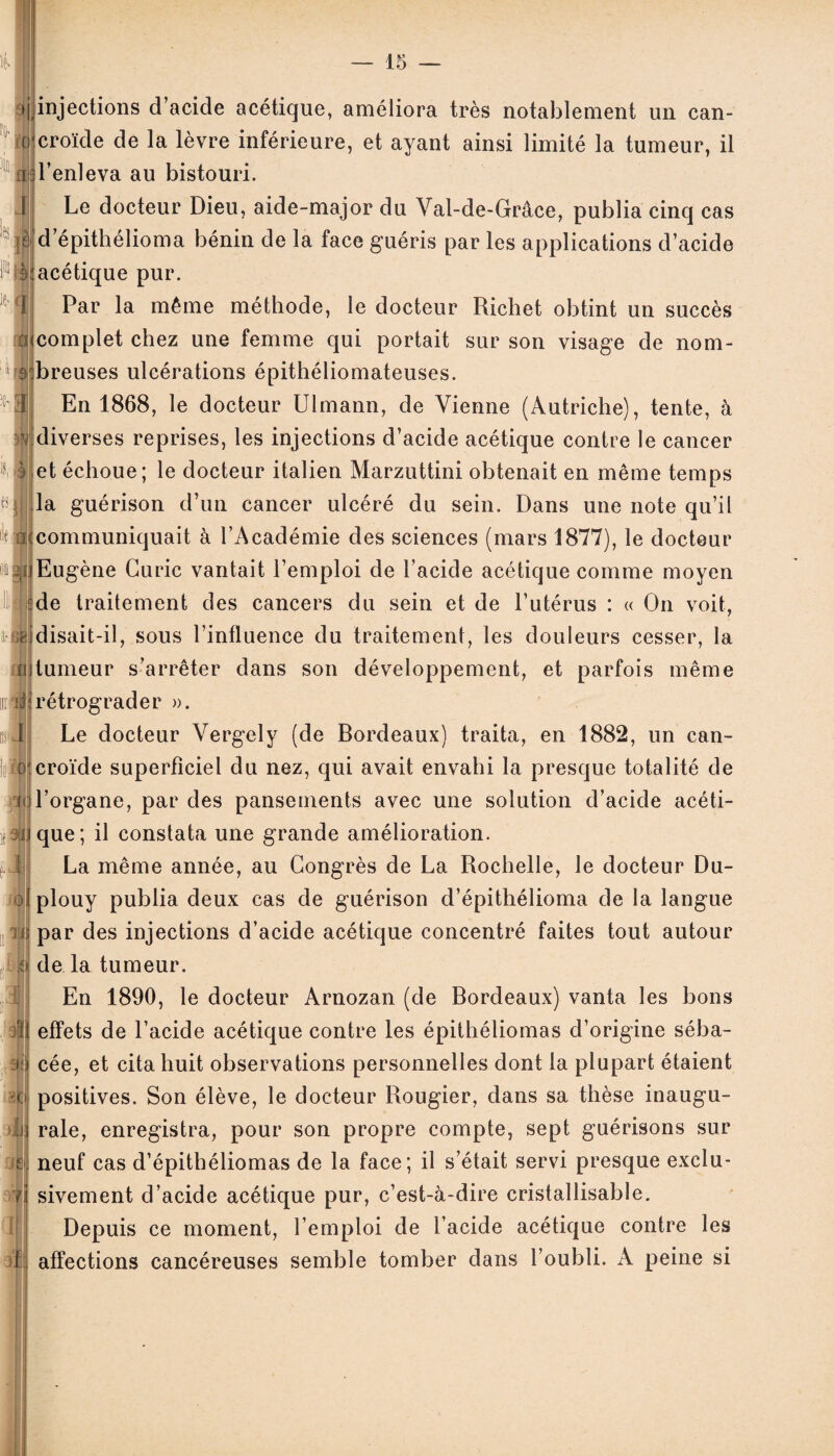 injections d’acide acétique, améliora très notablement un can- croïde de la lèvre inférieure, et ayant ainsi limité la tumeur, il g l’enleva au bistouri. Le docteur Dieu, aide-major du Val-de-Grâce, publia cinq cas d’épithélioma bénin de la face guéris par les applications d’acide ^acétique pur. Par la même méthode, le docteur Richet obtint un succès complet chez une femme qui portait sur son visage de nom- s breuses ulcérations épithéliomateuses. En 1868, le docteur Ulmann, de Vienne (Autriche), tente, à ■[diverses reprises, les injections d’acide acétique contre le cancer et échoue; le docteur italien Marzuttini obtenait en même temps la guérison d’un cancer ulcéré du sein. Dans une note qu’il ; communiquait à l’Académie des sciences (mars 1877), le docteur Eugène Curie vantait l’emploi de l’acide acétique comme moyen de traitement des cancers du sein et de l’utérus : « On voit, disait-il, sous l’influence du traitement, les douleurs cesser, la fi tumeur s’arrêter dans son développement, et parfois même rétrograder ». Le docteur Vergely (de Bordeaux) traita, en 1882, un can- croïde superficiel du nez, qui avait envahi la presque totalité de l’organe, par des pansements avec une solution d’acide acéti¬ que; il constata une grande amélioration. La même année, au Congrès de La Rochelle, le docteur Du¬ el plouy publia deux cas de guérison d’épithélioma de la langue n par des injections d’acide acétique concentré faites tout autour de la tumeur. En 1890, le docteur Arnozan (de Bordeaux) vanta les bons effets de l’acide acétique contre les épithéliomas d’origine séba¬ cée, et cita huit observations personnelles dont la plupart étaient positives. Son élève, le docteur Rougier, dans sa thèse inaugu¬ rale, enregistra, pour son propre compte, sept guérisons sur neuf cas d’épithéliomas de la face; il s’était servi presque exclu¬ sivement d’acide acétique pur, c’est-à-dire cristallisable. Depuis ce moment, l’emploi de l’acide acétique contre les affections cancéreuses semble tomber dans l’oubli. A peine si