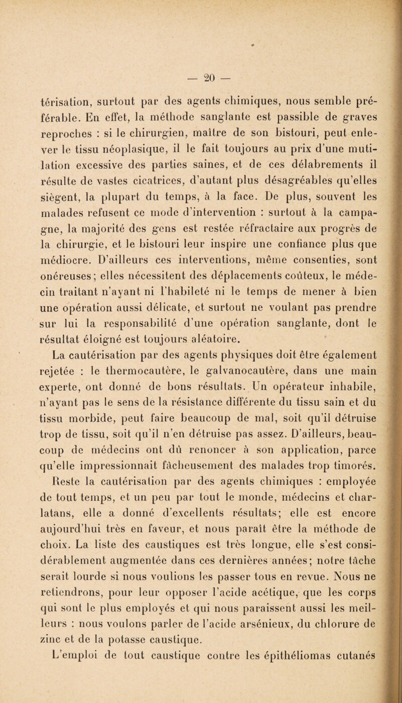 térisâtion, surtout par clés agents chimiques, nous semble pré¬ férable. En effet, la méthode sanglante est passible de graves reproches : si le chirurgien, maitre de son bistouri, peut enle¬ ver le tissu néoplasique, il le fait toujours au prix d’une muti¬ lation excessive des parties saines, et de ces délabrements il résulte de vastes cicatrices, d’autant plus désagréables qu’elles siègent, la plupart du temps, à la face. De plus, souvent les malades refusent ce mode d’intervention : surtout à la campa¬ gne, la majorité des gens est restée réfractaire aux progrès de la chirurgie, et le bistouri leur inspire une confiance plus que médiocre. D’ailleurs ces interventions, même consenties, sont onéreuses; elles nécessitent des déplacements coûteux, le méde¬ cin traitant n’ayant ni l’habileté ni le temps de mener à bien une opération aussi délicate, et surtout ne voulant pas prendre sur lui la responsabilité d’une opération sanglante, dont le résultat éloigné est toujours aléatoire. La cautérisation par des agents physiques doit être également rejetée : le thermocautère, le galvanocautère, dans une main experte, ont donné de bons résultats. Un opérateur inhabile, n’ayant pas le sens de la résistance différente du tissu sain et du tissu morbide, peut faire beaucoup de mal, soit qu’il détruise trop de tissu, soit qu’il n’en détruise pas assez. D’ailleurs, beau¬ coup de médecins ont dû renoncer à son application, parce qu’elle impressionnait fâcheusement des malades trop timorés. Reste la cautérisation par des agents chimiques : employée de tout temps, et un peu par tout le monde, médecins et char¬ latans, elle a donné d’excellents résultats; elle est encore aujourd’hui très en faveur, et nous parait être la méthode de choix. La liste des caustiques est très longue, elle s’est consi¬ dérablement augmentée dans ces dernières années; notre tâche serait lourde si nous voulions les passer tous en revue. Nous ne retiendrons, pour leur opposer l’acide acétique, que les corps qui sont le plus employés et qui nous paraissent aussi les meil¬ leurs : nous voulons parler de l’acide arsénieux, du chlorure de zinc et de la potasse caustique. L’emploi de tout caustique contre les épithéliomas cutanés