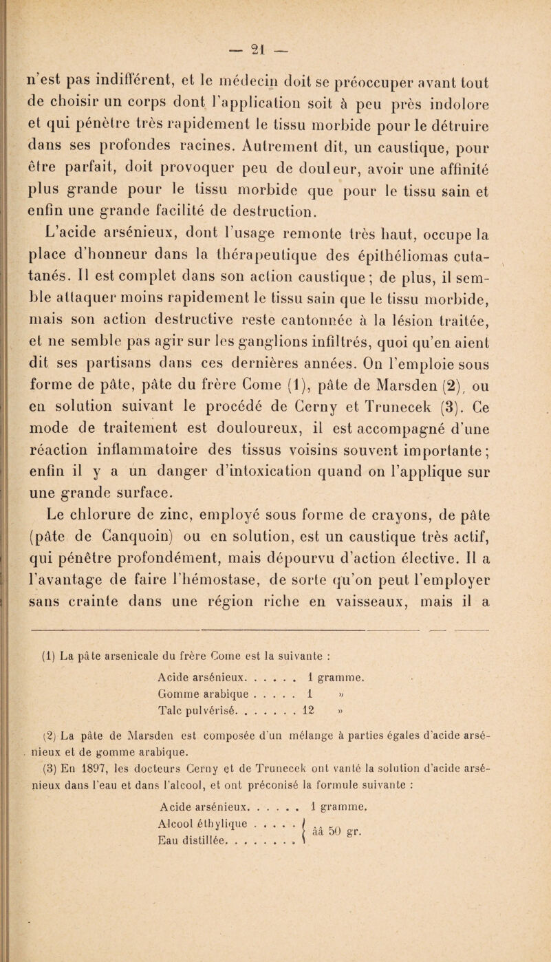 n est pas indifférent, et le médecin doit se préoccuper avant tout de choisir un corps dont l’application soit à peu près indolore et qui pénètre très rapidement le tissu morbide pour le détruire dans ses profondes racines. Autrement dit, un caustique, pour être parfait, doit provoquer peu de douleur, avoir une affinité plus grande pour le tissu morbide que pour le tissu sain et enfin une grande facilité de destruction. L’acide arsénieux, dont l’usage remonte très haut, occupe la place d’honneur dans la thérapeutique des épithéliomas cuta- tanés. Il est complet dans son action caustique; de plus, il sem¬ ble attaquer moins rapidement le tissu sain que le tissu morbide, mais son action destructive reste cantonnée à la lésion traitée, et ne semble pas agir sur les ganglions infiltrés, quoi qu’en aient dit ses partisans dans ces dernières années. On l’emploie sous forme de pâte, pâte du frère Corne (1), pâte de Marsden (2); ou en solution suivant le procédé de Cerny et Trunecek (3). Ce mode de traitement est douloureux, il est accompagné d’une réaction inflammatoire des tissus voisins souvent importante ; enfin il y a un danger d’intoxication quand on l’applique sur une grande surface. Le chlorure de zinc, employé sous forme de crayons, de pâte (pâte de Canquoin) ou en solution, est un caustique très actif, qui pénètre profondément, mais dépourvu d’action élective. Il a l’avantage de faire l’hémostase, de sorte qu’on peut l’employer sans crainte dans une région riche en vaisseaux, mais il a (1) La pâte arsenicale du frère Corne est la suivante : Acide arsénieux.1 gramme. Gomme arabique. 1 » Talc pulvérisé.12 » [2) La pâte de Marsden est composée d’un mélange à parties égales d’acide arsé¬ nieux et de gomme arabique. (3) En 1897, les docteurs Cerny et de Trunecek ont vanté la solution d’acide arsé¬ nieux dans l’eau et dans l’alcool, et ont préconisé la formule suivante : Acide arsénieux. Alcool éthylique. Eau distillée. 1 gramme, ââ 50 gr.