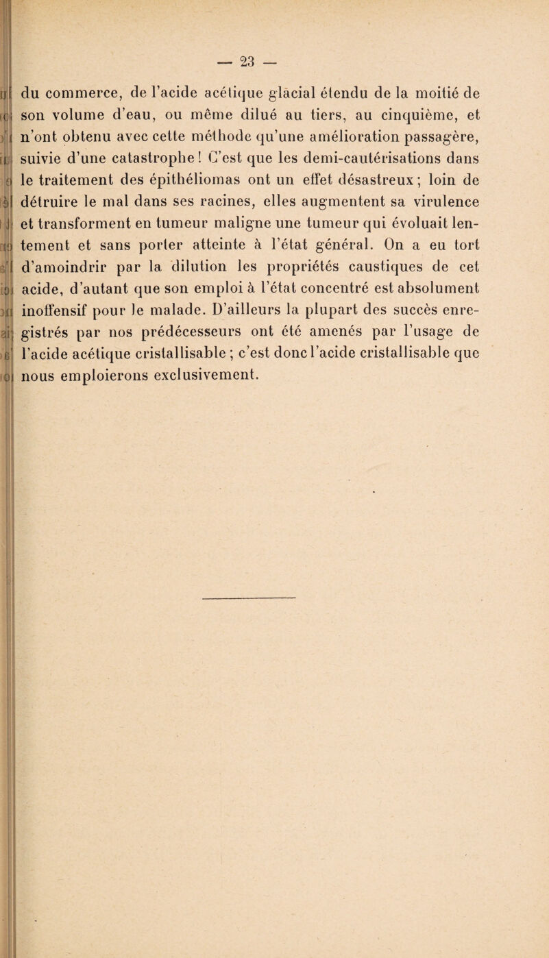 u *0 x ' >; il o du commerce, de l’acide acétique glacial étendu de la moitié de son volume d’eau, ou même dilué au tiers, au cinquième, et n’ont obtenu avec cette méthode qu’une amélioration passagère, suivie d’une catastrophe ! C’est que les demi-cautérisations dans le traitement des épithéliomas ont un effet désastreux ; loin de détruire le mal dans ses racines, elles augmentent sa virulence et transforment en tumeur maligne une tumeur qui évoluait len¬ tement et sans porter atteinte à l’état général. On a eu tort d’amoindrir par la dilution les propriétés caustiques de cet acide, d’autant que son emploi à l’état concentré est absolument inoffensif pour le malade. D’ailleurs la plupart des succès enre¬ gistrés par nos prédécesseurs ont été amenés par l’usage de l’acide acétique cristallisable ; c’est donc l’acide cristallisable que nous emploierons exclusivement.