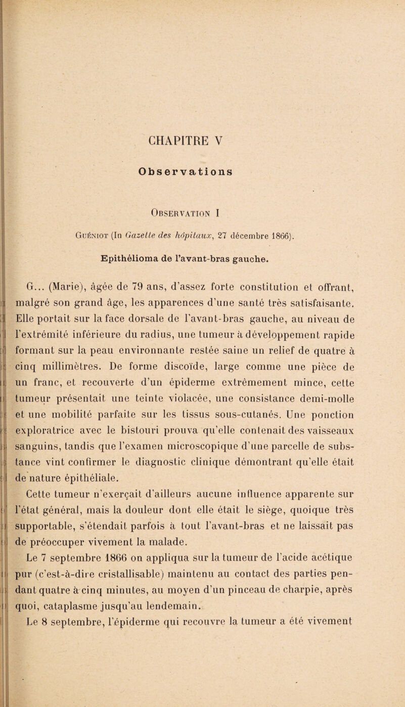 Observations Observation I Guéniot (In Gazette des hôpitaux, 27 décembre 1866). Epithélioma de l’avant-bras gauche. I G... (Marie), âgée de 79 ans, d’assez forte constitution et offrant, malgré son grand âge, les apparences d’une santé très satisfaisante. Elle portait sur la face dorsale de l’avant-bras gauche, au niveau de l’extrémité inférieure du radius, une tumeur à développement rapide formant sur la peau environnante restée saine un relief de quatre à cinq millimètres. De forme discoïde, large comme une pièce de un franc, et recouverte d’un épiderme extrêmement mince, cette tumeur présentait une teinte violacée, une consistance demi-molle et une mobilité parfaite sur les tissus sous-cutanés. Une ponction exploratrice avec le bistouri prouva qu’elle contenait des vaisseaux sanguins, tandis que l’examen microscopique d’une parcelle de subs¬ tance vint confirmer le diagnostic clinique démontrant qu’elle était de nature épithéliale. Cette tumeur n'exerçait d’ailleurs aucune influence apparente sur l’état général, mais la douleur dont elle était le siège, quoique très supportable, s’étendait parfois à tout l’avant-bras et ne laissait pas de préoccuper vivement la malade. Le 7 septembre 1866 on appliqua sur la tumeur de l’acide acétique pur (c’est-à-dire cristallisable) maintenu au contact des parties pen¬ dant quatre à cinq minutes, au moyen d’un pinceau de charpie, après quoi, cataplasme jusqu’au lendemain. Le 8 septembre, l’épiderme qui recouvre la tumeur a été vivement