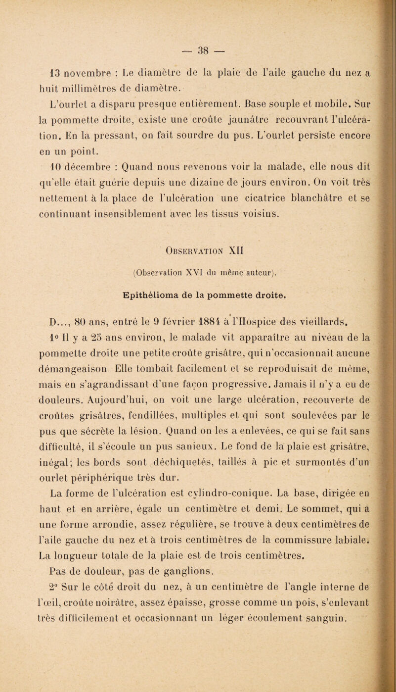 13 novembre : Le diamètre de la plaie de l’aile gauche du nez a huit millimètres de diamètre. L’ourlet a disparu presque entièrement. Base souple et mobile. Sur la pommette droite, existe une croûte jaunâtre recouvrant l’ulcéra¬ tion. En la pressant, on fait sourdre du pus. L’ourlet persiste encore en un point. 10 décembre : Quand nous revenons voir la malade, elle nous dit qu'elle était guérie depuis une dizaine de jours environ. On voit très nettement à la place de l’ulcération une cicatrice blanchâtre et se continuant insensiblement avec les tissus voisins. Observation XII (Observation XVI du même auteur). Epithéiioma de la pommette droite. D..., 80 ans, entré le 9 février 1884 à l’Hospice des vieillards. 1° Il y a 25 ans environ, le malade vit apparaître au niveau de la pommette droite une petite croûte grisâtre, qui n’occasionnait aucune démangeaison Elle tombait facilement et se reproduisait de même, mais en s’agrandissant d’une façon progressive. Jamais il n’y a eu de douleurs. Aujourd’hui, on voit une large ulcération, recouverte de croûtes grisâtres, fendillées, multiples et qui sont soulevées par le pus que sécrète la lésion. Quand on les a enlevées, ce qui se fait sans difficulté, il s’écoule un pus sanieux. Le fond de la plaie est grisâtre, inégal; les bords sont déchiquetés, taillés à pic et surmontés d’un ourlet périphérique très dur. La forme de l’ulcération est cylindro-conique. La base, dirigée en haut et en arrière, égale un centimètre et demi. Le sommet, qui a une forme arrondie, assez régulière, se trouve à deux centimètres de l’aile gauche du nez et à trois centimètres de la commissure labiale. La longueur totale de la plaie est de trois centimètres. Pas de douleur, pas de ganglions. 2° Sur le côté droit du nez, à un centimètre de l’angle interne de l’œil, croûte noirâtre, assez épaisse, grosse comme un pois, s’enlevant très difficilement et occasionnant un léger écoulement sanguin.