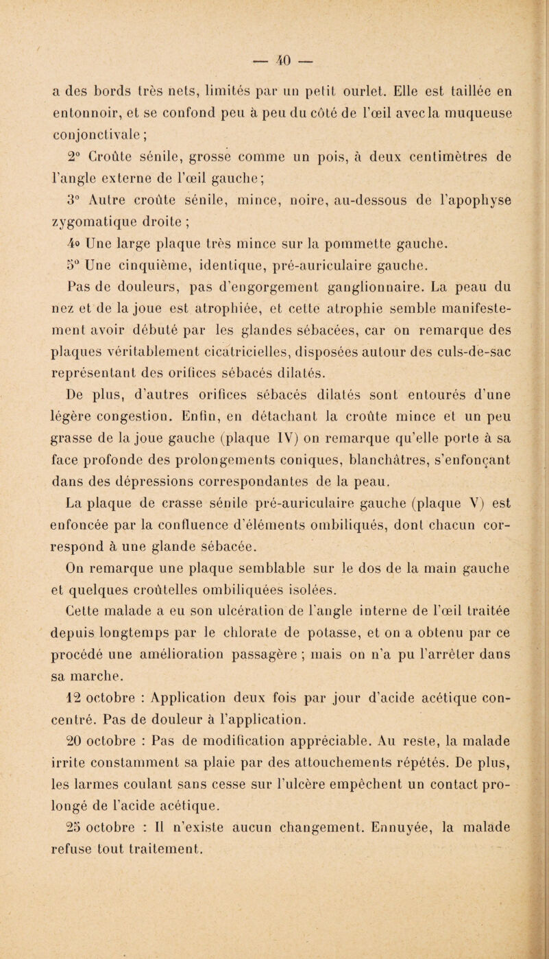 a des bords très nets, limités par un petit ourlet. Elle est taillée en entonnoir, et se confond peu à peu du côté de l’œil avec la muqueuse conjonctivale ; 2° Croûte sénile, grosse comme un pois, à deux centimètres de l’angle externe de l’œil gauche; 3° Autre croûte sénile, mince, noire, au-dessous de l’apophyse zygomatique droite ; 4o Une large plaque très mince sur la pommette gauche. 5° Une cinquième, identique, pré-auriculaire gauche. Pas de douleurs, pas d’engorgement ganglionnaire. La peau du nez et de la joue est atrophiée, et cette atrophie semble manifeste¬ ment avoir débuté par les glandes sébacées, car on remarque des plaques véritablement cicatricielles, disposées autour des culs-de-sac représentant des orifices sébacés dilatés. De plus, d’autres orifices sébacés dilatés sont entourés d’une légère congestion. Enfin, en détachant la croûte mince et un peu grasse de la joue gauche (plaque IV) on remarque qu’elle porte à sa face profonde des prolongements coniques, blanchâtres, s’enfonçant dans des dépressions correspondantes de la peau. La plaque de crasse sénile pré-auriculaire gauche (plaque V) est enfoncée par la confluence d’éléments ombiliqués, dont chacun cor¬ respond à une glande sébacée. On remarque une plaque semblable sur le dos de la main gauche et quelques croûtelles ombiliquées isolées. Cette malade a eu son ulcération de l’angle interne de l'oeil traitée depuis longtemps par le chlorate de potasse, et on a obtenu par ce procédé une amélioration passagère ; mais on n’a pu l’arrêter dans sa marche. 12 octobre : Application deux fois par jour d’acide acétique con¬ centré. Pas de douleur à l’application. 20 octobre : Pas de modification appréciable. Au reste, la malade irrite constamment sa plaie par des attouchements répétés. De plus, les larmes coulant sans cesse sur l’ulcère empêchent un contact pro¬ longé de l’acide acétique. 25 octobre : Il n’existe aucun changement. Ennuyée, la malade refuse tout traitement.