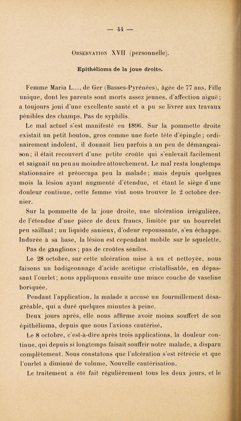 Observation XVII (personnelle). Epithélioma de la joue droite. Femme Maria L..., de Ger (Basses-Pyrénées), âgée de 77 ans. Fille unique, dont les parents sont morts assez jeunes, d’affection aiguë; a toujours joui d’une excellente santé et a pu se livrer aux travaux pénibles des champs. Pas de syphilis. Le mal actuel s’est manifesté en 1896. Sur la pommette droite existait un petit bouton, gros comme une forte tête d’épingle; ordi¬ nairement indolent, il donnait lieu parfois à un peu de démangeai¬ son ; il était recouvert d’une petite croûte qui s’enlevait facilement et saignait unpeuau moindre attouchement. Le mal resta longtemps stationnaire et préoccupa peu la malade; mais depuis quelques mois la lésion ayant augmenté d’étendue, et étant le siège d’une douleur continue, cette femme vint nous trouver le 2 octobre der¬ nier. Sur la pommette de la- joue droite, une ulcération irrégulière, de l’étendue d’une pièce de deux francs, limitée par un bourrelet peu saillant; un liquide sanieux, d’odeur repoussante, s’en échappe. Indurée à sa base, la lésion est cependant mobile sur le squelette. Pas de gànglions ; pas de croûtes séniles. Le 28 octobre, sur cette ulcération mise à nu et nettoyée, nous faisons un badigeonnage d’acide acétique cristallisable, en dépas¬ sant l’ourlet; nous appliquons ensuite une mince couche de vaseline boriquée. Pendant l'application, la malade a accusé un fourmillement désa¬ gréable, qui a duré quelques minutes à peine. Deux jours après, elle nous affirme avoir moins souffert de son épithélioma, depuis que nous l'avions cautérisé. Le 8 octobre, c’est-à-dire après trois applications, la douleur con¬ tinue, qui depuis si longtemps faisait souffrir notre malade, a disparu complètement. Nous constatons que l’ulcération s’est rétrécie et que l’ourlet a diminué de volume. Nouvelle cautérisation. Le traitement a été fait régulièrement toüs les deux jours, et le