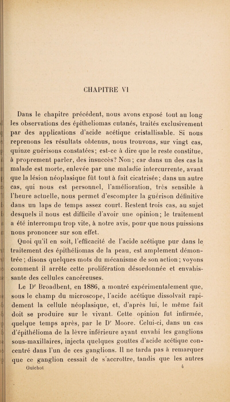 CHAPITRE VI F! y I N 0 [Il i\ ii| C il d m è| n| : |l )f! II Dans le chapitre précédent, nous avons exposé tout au long les observations des épitheliomas cutanés, traités exclusivement par des applications d’acide acétique cristallisable. Si nous reprenons les résultats obtenus, nous trouvons, sur vingt cas, quinze guérisons constatées; est-ce à dire que le reste constitue, à proprement parler, des insuccès? Non ; car dans un des cas la malade est morte, enlevée par une maladie intercurrente, avant que la lésion néoplasique fût tout à fait cicatrisée; dans un autre cas, qui nous est personnel, l’amélioration, très sensible à l’heure actuelle, nous permet d’escompter la guérison définitive dans un laps de temps assez court. Restent trois cas, au sujet desquels il nous est difficile d’avoir une opinion; le traitement a été interrompu trop vite, à notre avis, pour que nous puissions nous prononcer sur son effet. Quoi qu’il en soit, l’efficacité de l’acide acétique pur dans le traitement des épithéliomas de la peau, est amplement démon¬ trée ; disons quelques mots du mécanisme de son action ; voyons comment il arrête cette prolifération désordonnée et envahis¬ sante des cellules cancéreuses. Le Dr Rroadbent, en 1886, a montré expérimentalement que, sous le champ du microscope, l’acide acétique dissolvait rapi¬ dement la cellule néoplasique, et, d’après lui, le même fait doit se produire sur le vivant. Cette opinion fut infirmée, quelque temps après, par le Dr Moore. Celui-ci, dans un cas d’épithélioma de la lèvre inférieure ayant envahi les ganglions sous-maxillaires, injecta quelques gouttes d’acide acétique con¬ centré dans l’un de ces ganglions. 11 ne tarda pas à remarquer que ce ganglion cessait de s’accroître, tandis que les autres Guichot ^