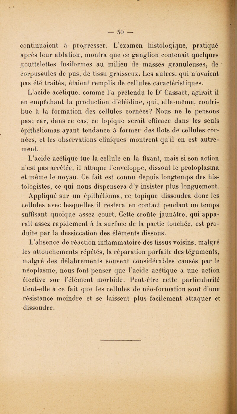 — 50 — continuaient à progresser. L’examen histologique, pratiqué après leur ablation, montra que ce ganglion contenait quelques gouttelettes fusiformes au milieu de masses granuleuses, de corpuscules de pus, de tissu graisseux. Les autres, qui n’avaient pas été traités, étaient remplis de cellules caractéristiques. L’acide acétique, comme l’a prétendu le Dr Cassaët, agirait-il en empêchant la production d’éléidine, qui, elle-même, contri¬ bue à la formation des cellules cornées? Nous ne le pensons pas; car, dans ce cas, ce topique serait efficace dans les seuls épithéliomas ayant tendance à former des Ilots de cellules cor¬ nées, et les observations cliniques montrent qu’il en est autre¬ ment. L’acide acétique tue la cellule en la fixant, mais si son action n’est pas arrêtée, il attaque l’enveloppe, dissout le protoplasma et même le noyau. Ce fait est connu depuis longtemps des his¬ tologistes, ce qui nous dispensera d’y insister plus longuement. Appliqué sur un épithélioma, ce topique dissoudra donc les cellules avec lesquelles il restera en contact pendant un temps suffisant quoique assez court. Cette croûte jaunâtre, qui appa¬ raît assez rapidement à la surface de la partie touchée, est pro¬ duite par la dessiccation des éléments dissous. L’absence de réaction inflammatoire des tissus voisins, malgré les attouchements répétés, la réparation parfaite des téguments, malgré des délabrements souvent considérables causés par le néoplasme, nous font penser que l’acide acétique a une action élective sur l’élément morbide. Peut-être cette particularité tient-elle à ce fait que les cellules de néo-formation sont d’une résistance moindre et se laissent plus facilement attaquer et dissoudre.