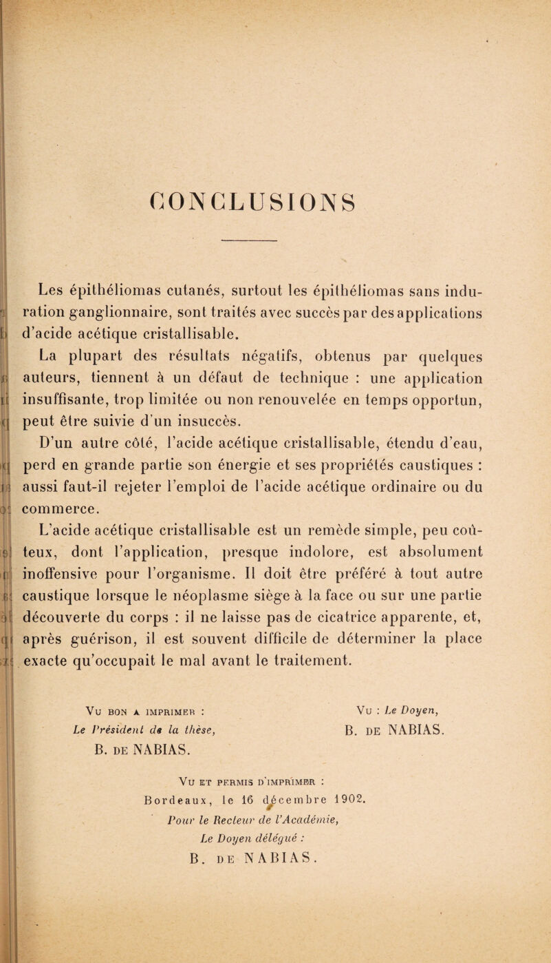 CONCLUSIONS 1 i> n Les épithéliomas cutanés, surtout les épithéliomas sans indu¬ ration ganglionnaire, sont traités avec succès par des applications d’acide acétique cristallisable. La plupart des résultats négatifs, obtenus par quelques auteurs, tiennent à un défaut de technique : une application insuffisante, trop limitée ou non renouvelée en temps opportun, peut être suivie d’un insuccès. D’un autre côté, l’acide acétique cristallisable, étendu d’eau, perd en grande partie son énergie et ses propriétés caustiques : aussi faut-il rejeter l’emploi de l’acide acétique ordinaire ou du commerce. L’acide acétique cristallisable est un remède simple, peu coû¬ teux, dont l’application, presque indolore, est absolument inoffensive pour l’organisme. Il doit être préféré à tout autre caustique lorsque le néoplasme siège à la face ou sur une partie découverte du corps : il ne laisse pas de cicatrice apparente, et, après guérison, il est souvent difficile de déterminer la place exacte qu’occupait le mal avant le traitement. Vu bon a imprimer : Vu : Le Doyen, Le Président de la thèse, B. DE NABIAS. B. de NABIAS. Vu ET PERMIS D'iMPRIMBR : Bordeaux, le 16 décembre 1902. ’ ê Pour le Recteur de l’Académie, Le Doyen délégué : B. de NABIAS.