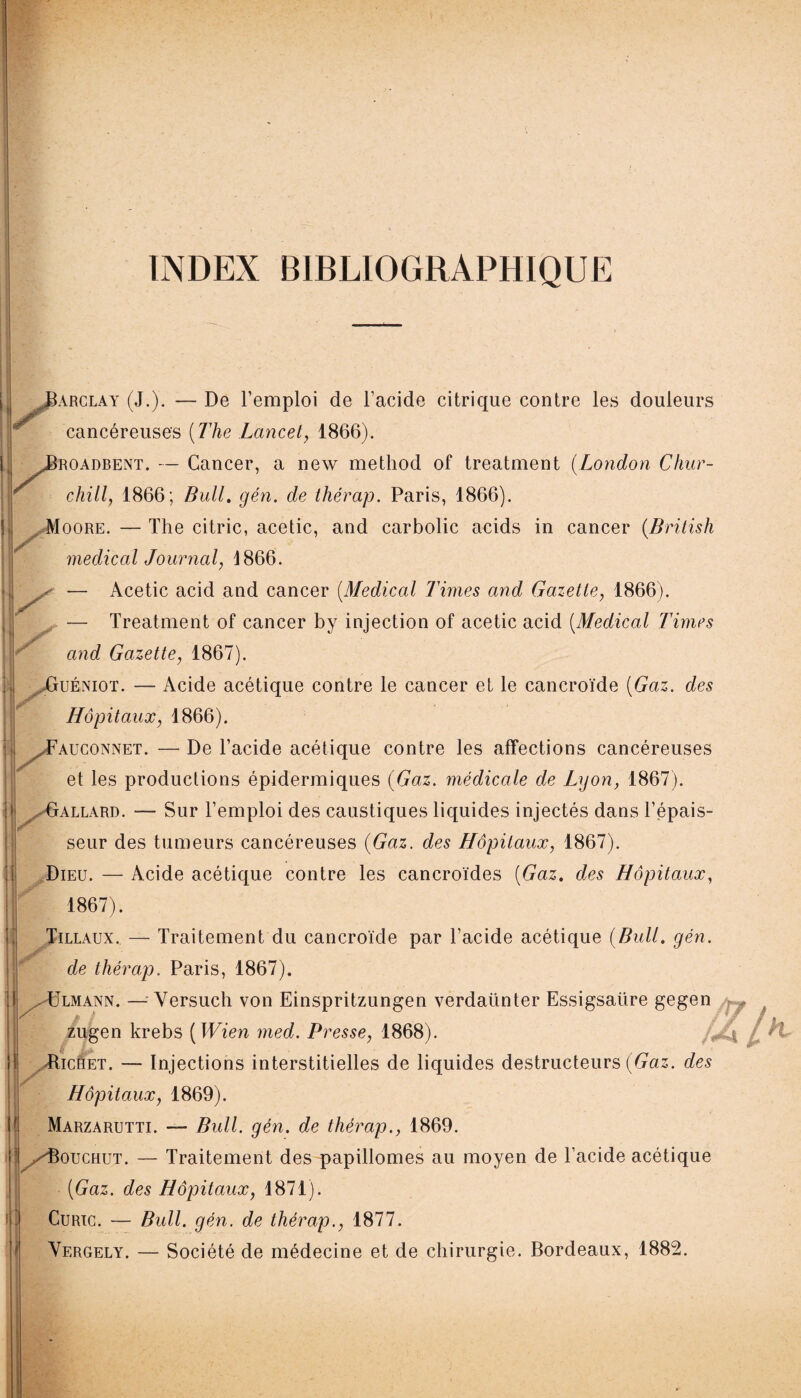 INDEX BIBLIOGRAPHIQUE .Barclay (J.). — De l’emploi de l’acide citrique contre les douleurs cancéreuses {The Lancet, 1866). JBroadbent. — Cancer, a new method of treatment (London Chur¬ chill, 1866; Bull. gén. de thérap. Paris, 1866). Moore. —The citric, acetic, and carbolic acids in cancer (British medical Journal, 4866. — Acetic acid and cancer (.Medical Times and Gazette, 1866). — Treatment of cancer by injection of acetic acid (Medical Times and Gazette, 1867). AjUéniot. — Acide acétique contre le cancer et le cancroïde {Gaz. des Hôpitaux, 1866). ^Fauconnet. — De l’acide acétique contre les affections cancéreuses et les productions épidermiques {Gaz. médicale de Lyon, 1867). Gallard. — Sur l’emploi des caustiques liquides injectés dans l’épais¬ seur des tumeurs cancéreuses {Gaz. des Hôpitaux, 1867). Dieu. — Acide acétique contre les cancroïdes {Gaz, des Hôpitaux, 1867). Tillaux. — Traitement du cancroïde par l’acide acétique {Bull. gén. JF de thérap. Paris, 1867). ,-ülmann. — Yersuch von Einspritzungen verdaünter Essigsaüre gegen zugen krebs ( Wien med. Presse, 1868). Hichet. — Injections interstitielles de liquides destructeurs (Gaz. des F Hôpitaux, 1869). Marzarutti. — Bull. gén. de thérap., 1869. /Bouchut. — Traitement des papillomes au moyen de l’acide acétique {Gaz. des Hôpitaux, 1871). Curic. — Bull. gén. de thérap., 1877. Vergely. — Société de médecine et de chirurgie. Bordeaux, 1882.