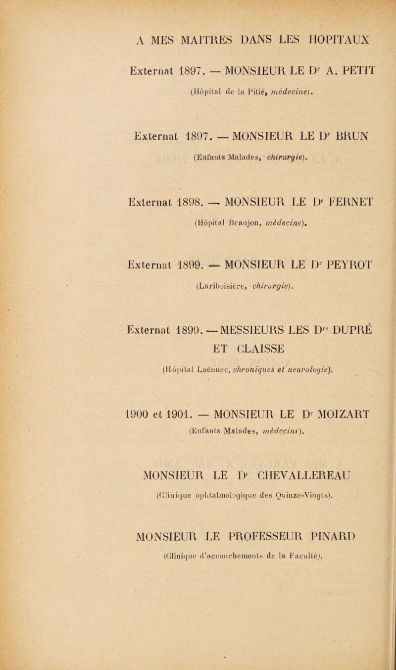 A MES MAITRES DANS LES HOPITAUX Externat 1897. — MONSIEUR LE Dr A. PETIT (Hôpital de la Pitié, médecine). Externat 1897. — MONSIEUR LE Dl BRUN (Enfants Malades, chirurgie). Externat 1898. — MONSIEUR LE I> FERNET (Hôpital Beaujon, médecine). Externat 1899. — MONSIEUR LE D‘ PEYROT (Lariboisière, chirurgie). Externat 1899.—MESSIEURS LES D's DUPRÉ ET CLAISSE (Hôpital Laënnec, chroniques et neurologie). 1900 et 1901. — MONSIEUR LE Dr MOI Z A RT (Enfants Malades, médecine). MONSIEUR LE ])' CHEVALLEREAU (Clinique ophtalmologique des Quinzc-Vimjts). MONSIEUR LE PROFESSEUR PINARD (Clinique d’accouchements de la Faculté]*